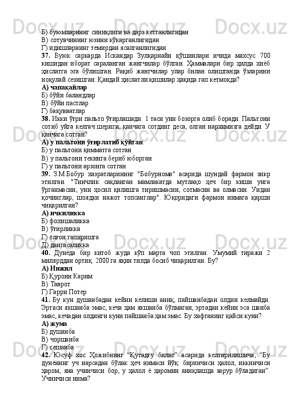 Б)   буюмларнинг синиқлиги ва дарз кетганлигидан  
В) сотувчининг юзини кўкарганлигидан
Г) идишларнинг темирдан ясалганлигидан
37.   Буюк   саркарда   Искандар   Зулқарнайн   қўшинлари   ичида   махсус   700
кишидан   иборат   сараланган   жангчилар   бўлган.   Ҳаммалари   бир   ҳилда   хиёб
ҳислатга   эга   бўлишган.   Рақиб   жангчилар   улар   билан   олишганда   ўзларини
ноқулай сезишган. Қандай ҳислатли қишилар ҳақида гап кетмоқда? 
А) чапақайлар
Б) бўйи баландлар
В) бўйи пастлар
Г) бақувватлар
38.  Икки ўғри пальто ўғирлашади.  1 таси уни бозорга олиб боради. Пальтони
сотиб уйга келгач шериги, қанчага сотдинг деса, олган нархимизга дейди. У
қанчага сотган?
А)  у пальтони ў ғ ирлатиб қўйган
Б)  у пальтони қимматга сотган
В)  у пальтони текинга бериб юборган
Г)  у пальтони арзонга сотган
39.   З.М.Бобур   хазратларининг   "Бобурнома"   асарида   шундай   фармон   зикр
этилган.   "Тинчлик   сақланган   мамлакатда   мутлақо   ҳеч   бир   киши   унга
ўрганмасин,   уни   ҳосил   қилишга   тиришмасин,   сотмасин   ва   олмасин.   Ундан
қочинглар,   шоядки   нажот   топсанглар".   Юқоридаги   фармон   нимага   қарши
чиқарилган?
А) ичкиликка 
Б) фохишаликка
В) ўғирликка
Г) ёлғон гапиришга
Д) дангасаликка
40.   Дунёда   бир   китоб   жуда   кўп   марта   чоп   этилган.   Умумий   тиражи   2
милярддан ортиқ. 2000 га яқин тилда босиб чиқарилган.  Бу?
А)  Инжил
Б) Қ урони Карим
В)  Таврот
Г)  Гарри Потер
41.   Бу   кун   душанбадан   кейин   келиши   аниқ,   пайшанбадан   олдин   келмайди.
Эртаси якшанба эмас, кеча ҳам якшанба бўлмаган, эртадан кейин эса шанба
эмас, кечадан олдинги куни пайшанба ҳам эмас. Бу хафтанинг қайси куни?
А) жума
Б) душанба 
В) чоршанба
Г) сешанба
42.   Юсуф   хос   Ҳожибнинг   “Қутадғу   билиг”   асарида   келтирилишича,   “Бу
дунёнинг   уч   нарсадан   бўлак   ҳеч   нимаси   йўқ:   биринчиси   ҳалол,   иккинчиси
ҳаром,   яна   учинчиси   бор,   у   ҳалол   ё   ҳаромни   аниқлашда   зарур   бўладиган”.
Учинчиси нима? 