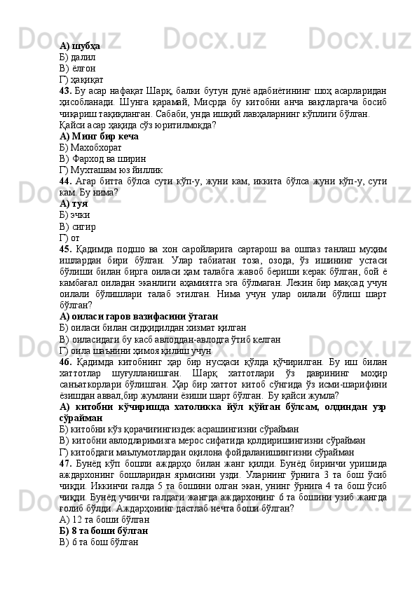 А) шубҳа
Б) далил
В) ёлғон
Г) ҳақиқат
43.   Бу асар нафақат Шарқ, балки бутун дунё адабиётининг шоҳ асарларидан
ҳисобланади.   Шунга   қарамай,   Мисрда   бу   китобни   анча   вақтларгача   босиб
чиқариш тақиқланган. Сабаби, унда ишқий лавҳаларнинг кўплиги бўлган.
Қайси асар ҳақида сўз юритилмоқда?
А) Минг бир кеча
Б) Махобхорат 
В) Фарход ва ширин
Г) Мухташам юз йиллик
44.   Агар   битта   бўлса   сути   кўп-у,   жуни   кам,   иккита   бўлса   жуни   кўп-у,   сути
кам. Бу нима?
А) туя
Б) эчки
В) сигир 
Г) от 
45.   Қадимда   подшо   ва   хон   саройларига   сартарош   ва   ошпаз   танлаш   муҳим
ишлардан   бири   бўлган.   Улар   табиатан   тоза,   озода,   ўз   ишининг   устаси
бўлиши   билан   бирга   оиласи   ҳам   талабга   жавоб   бериши   керак   бўлган,   бой   ё
камбағал оиладан  эканлиги аҳамиятга  эга  бўлмаган.  Лекин бир мақсад учун
оилали   бўлишлари   талаб   этилган.   Нима   учун   улар   оилали   бўлиш   шарт
бўлган?
А) оиласи гаров вазифасини ўтаган
Б) оиласи билан сидқидилдан хизмат қилган
В) оиласидаги бу касб авлоддан-авлодга ўтиб келган
Г) оила шаънини ҳимоя қилиш учун
46.   Қадимда   китобнинг   ҳар   бир   нусҳаси   қўлда   қўчирилган.   Бу   иш   билан
хаттотлар   шуғулланишган.   Шарқ   хаттотлари   ўз   даврининг   моҳир
санъаткорлари   бўлишган.   Ҳар   бир   хаттот   китоб   сўнгида   ўз   исми-шарифини
ёзишдан аввал,бир жумлани ёзиши шарт бўлган.  Бу қайси жумла?
А)   китобни   кўчиришда   хатоликка   йўл   қўйган   бўлсам,   олдиндан   узр
сўрайман
Б) китобни кўз қорачиғингиздек асрашингизни сўрайман
В) китобни авлодларимизга мерос сифатида қолдиришингизни сўрайман
Г) китобдаги маълумотлардан оқилона фойдаланишингизни сўрайман
47.   Бунёд   кўп   бошли   аждарҳо   билан   жанг   қилди.   Бунёд   биринчи   уришида
аждархонинг   бошларидан   ярмисини   узди.   Уларнинг   ўрнига   3   та   бош   ўсиб
чиқди.  Иккинчи  галда  5 та  бошини  олган  экан,  унинг  ўрнига  4 та  бош  ўсиб
чиқди. Бунёд учинчи галдаги жангда аждархонинг 6 та бошини узиб жангда
ғолиб бўлди. Аждарҳонинг дастлаб нечта боши бўлган?
А) 12 та боши бўлган
Б) 8 та боши бўлган
В) 6 та бош бўлган 
