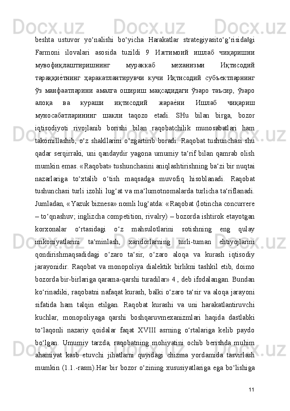 beshta   ustuvor   yo‘nalishi   bo‘yicha   Harakatlar   strategiyasito‘g‘risida gi‖
Farmoni   ilovalari   asosida   tuzildi   9   Ижтимоий   ишлаб   чиқаришни
мувофиқлаштиришнинг   мураккаб   механизми   Иқтисодий
тараққи	
е[тнинг   ҳаракатлантирувчи   кучи   Иқтисодий   субъектларнинг
ўз   манфаатларини   амалга   ошириш   мақсадидаги   ўзаро   таъсир,   ўзаро
алоқа   ва   кураши   иқтисодий   жара	
е[ни   Ишлаб   чиқариш
муносабатларининг   шакли   taqozo   etadi.   SHu   bilan   birga,   bozor
iqtisodiyoti   rivojlanib   borishi   bilan   raqobatchilik   munosabatlari   ham
takomillashib, o‘z shakllarini o‘zgartirib boradi. Raqobat tushunchasi shu
qadar   serqirraki,   uni   qandaydir   yagona   umumiy   ta‘rif   bilan   qamrab   olish
mumkin emas. «Raqobat» tushunchasini aniqlashtirishning ba‘zi bir nuqtai
nazarlariga   to‘xtalib   o‘tish   maqsadga   muvofiq   hisoblanadi.   Raqobat
tushunchasi turli izohli lug‘at va ma‘lumotnomalarda turlicha ta‘riflanadi.
Jumladan, «Yazuk biznesa» nomli lug‘atda: «Raqobat (lotincha concurrere
– to‘qnashuv; inglizcha competition, rivalry) – bozorda ishtirok etayotgan
korxonalar   o‘rtasidagi   o‘z   mahsulotlarini   sotishning   eng   qulay
imkoniyatlarini   ta‘minlash,   xaridorlarning   turli-tuman   ehtiyojlarini
qondirishmaqsadidagi   o‘zaro   ta‘sir,   o‘zaro   aloqa   va   kurash   iqtisodiy
jarayonidir.   Raqobat   va   monopoliya   dialektik   birlikni   tashkil   etib,   doimo
bozorda bir-birlariga qarama-qarshi turadilar» 4 , deb ifodalangan. Bundan
ko‘rinadiki, raqobatni nafaqat kurash, balki o‘zaro ta‘sir va aloqa jarayoni
sifatida   ham   talqin   etilgan.   Raqobat   kurashi   va   uni   harakatlantiruvchi
kuchlar,   monopoliyaga   qarshi   boshqaruvmexanizmlari   haqida   dastlabki
to‘laqonli   nazariy   qoidalar   faqat   XVIII   asrning   o‘rtalariga   kelib   paydo
bo‘lgan.   Umumiy   tarzda,   raqobatning   mohiyatini   ochib   berishda   muhim
ahamiyat   kasb   etuvchi   jihatlarni   quyidagi   chizma   yordamida   tasvirlash
mumkin (1.1.-rasm).Har bir bozor o‘zining xususiyatlariga ega bo‘lishiga
11 