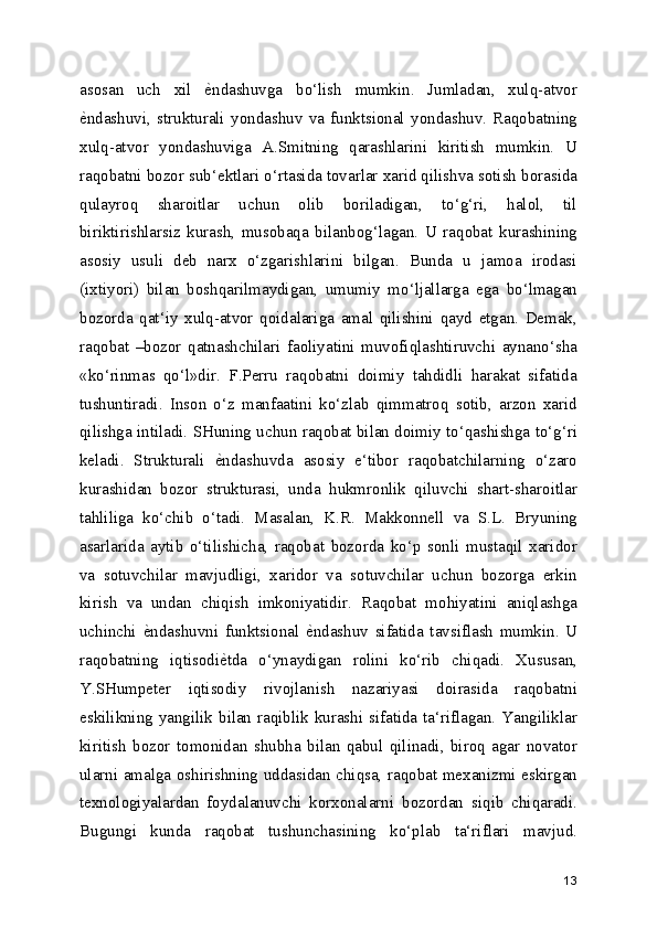 asosan   uch   xil  е[ndashuvga   bo‘lish   mumkin.   Jumladan,   xulq-atvor
е	
[ndashuvi,   strukturali   yondashuv   va   funktsional   yondashuv.   Raqobatning
xulq-atvor   yondashuviga   A.Smitning   qarashlarini   kiritish   mumkin.   U
raqobatni bozor sub‘ektlari o‘rtasida tovarlar xarid qilishva sotish borasida
qulayroq   sharoitlar   uchun   olib   boriladigan,   to‘g‘ri,   halol,   til
biriktirishlarsiz   kurash,   musobaqa   bilanbog‘lagan.   U   raqobat   kurashining
asosiy   usuli   deb   narx   o‘zgarishlarini   bilgan.   Bunda   u   jamoa   irodasi
(ixtiyori)   bilan   boshqarilmaydigan,   umumiy   mo‘ljallarga   ega   bo‘lmagan
bozorda   qat‘iy   xulq-atvor   qoidalariga   amal   qilishini   qayd   etgan.   Demak,
raqobat   –bozor   qatnashchilari   faoliyatini   muvofiqlashtiruvchi   aynano‘sha
«ko‘rinmas   qo‘l»dir.   F.Perru   raqobatni   doimiy   tahdidli   harakat   sifatida
tushuntiradi.   Inson   o‘z   manfaatini   ko‘zlab   qimmatroq   sotib,   arzon   xarid
qilishga intiladi. SHuning uchun raqobat bilan doimiy to‘qashishga to‘g‘ri
keladi.   Strukturali  	
е[ndashuvda   asosiy   e‘tibor   raqobatchilarning   o‘zaro
kurashidan   bozor   strukturasi,   unda   hukmronlik   qiluvchi   shart-sharoitlar
tahliliga   ko‘chib   o‘tadi.   Masalan,   K.R.   Makkonnell   va   S.L.   Bryuning
asarlarida   aytib   o‘tilishicha,   raqobat   bozorda   ko‘p   sonli   mustaqil   xaridor
va   sotuvchilar   mavjudligi,   xaridor   va   sotuvchilar   uchun   bozorga   erkin
kirish   va   undan   chiqish   imkoniyatidir.   Raqobat   mohiyatini   aniqlashga
uchinchi  	
е[ndashuvni   funktsional  	е[ndashuv   sifatida   tavsiflash   mumkin.   U
raqobatning   iqtisodi	
е[tda   o‘ynaydigan   rolini   ko‘rib   chiqadi.   Xususan,
Y.SHumpeter   iqtisodiy   rivojlanish   nazariyasi   doirasida   raqobatni
eskilikning yangilik bilan raqiblik kurashi sifatida ta‘riflagan. Yangiliklar
kiritish   bozor   tomonidan   shubha   bilan   qabul   qilinadi,   biroq   agar   novator
ularni amalga oshirishning uddasidan chiqsa, raqobat mexanizmi eskirgan
texnologiyalardan   foydalanuvchi   korxonalarni   bozordan   siqib   chiqaradi.
Bugungi   kunda   raqobat   tushunchasining   ko‘plab   ta‘riflari   mavjud.
13 