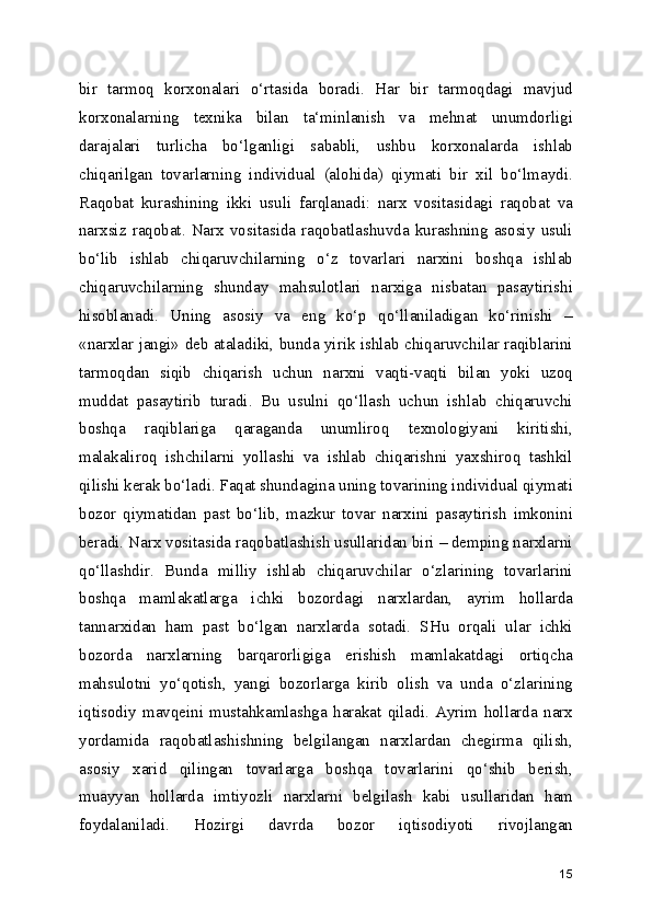 bir   tarmoq   korxonalari   o‘rtasida   boradi.   Har   bir   tarmoqdagi   mavjud
korxonalarning   texnika   bilan   ta‘minlanish   va   mehnat   unumdorligi
darajalari   turlicha   bo‘lganligi   sababli,   ushbu   korxonalarda   ishlab
chiqarilgan   tovarlarning   individual   (alohida)   qiymati   bir   xil   bo‘lmaydi.
Raqobat   kurashining   ikki   usuli   farqlanadi:   narx   vositasidagi   raqobat   va
narxsiz  raqobat.  Narx  vositasida   raqobatlashuvda  kurashning  asosiy   usuli
bo‘lib   ishlab   chiqaruvchilarning   o‘z   tovarlari   narxini   boshqa   ishlab
chiqaruvchilarning   shunday   mahsulotlari   narxiga   nisbatan   pasaytirishi
hisoblanadi.   Uning   asosiy   va   eng   ko‘p   qo‘llaniladigan   ko‘rinishi   –
«narxlar jangi» deb ataladiki, bunda yirik ishlab chiqaruvchilar raqiblarini
tarmoqdan   siqib   chiqarish   uchun   narxni   vaqti-vaqti   bilan   yoki   uzoq
muddat   pasaytirib   turadi.   Bu   usulni   qo‘llash   uchun   ishlab   chiqaruvchi
boshqa   raqiblariga   qaraganda   unumliroq   texnologiyani   kiritishi,
malakaliroq   ishchilarni   yollashi   va   ishlab   chiqarishni   yaxshiroq   tashkil
qilishi kerak bo‘ladi. Faqat shundagina uning tovarining individual qiymati
bozor   qiymatidan   past   bo‘lib,   mazkur   tovar   narxini   pasaytirish   imkonini
beradi. Narx vositasida raqobatlashish usullaridan biri – demping narxlarni
qo‘llashdir.   Bunda   milliy   ishlab   chiqaruvchilar   o‘zlarining   tovarlarini
boshqa   mamlakatlarga   ichki   bozordagi   narxlardan,   ayrim   hollarda
tannarxidan   ham   past   bo‘lgan   narxlarda   sotadi.   SHu   orqali   ular   ichki
bozorda   narxlarning   barqarorligiga   erishish   mamlakatdagi   ortiqcha
mahsulotni   yo‘qotish,   yangi   bozorlarga   kirib   olish   va   unda   o‘zlarining
iqtisodiy   mavqeini   mustahkamlashga   harakat   qiladi.   Ayrim   hollarda   narx
yordamida   raqobatlashishning   belgilangan   narxlardan   chegirma   qilish,
asosiy   xarid   qilingan   tovarlarga   boshqa   tovarlarini   qo‘shib   berish,
muayyan   hollarda   imtiyozli   narxlarni   belgilash   kabi   usullaridan   ham
foydalaniladi.   Hozirgi   davrda   bozor   iqtisodiyoti   rivojlangan
15 