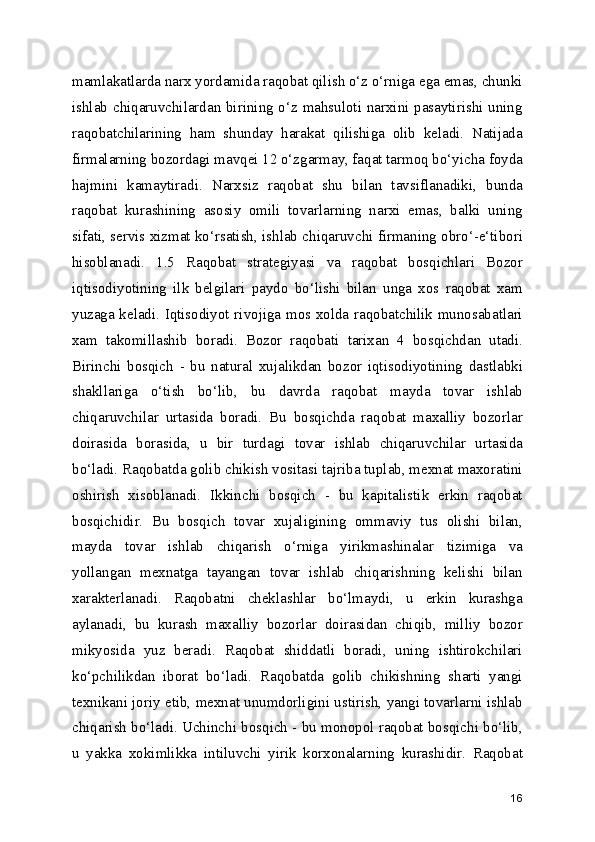 mamlakatlarda narx yordamida raqobat qilish o‘z o‘rniga ega emas, chunki
ishlab chiqaruvchilardan birining o‘z mahsuloti narxini pasaytirishi uning
raqobatchilarining   ham   shunday   harakat   qilishiga   olib   keladi.   Natijada
firmalarning bozordagi mavqei 12 o‘zgarmay, faqat tarmoq bo‘yicha foyda
hajmini   kamaytiradi.   Narxsiz   raqobat   shu   bilan   tavsiflanadiki,   bunda
raqobat   kurashining   asosiy   omili   tovarlarning   narxi   emas,   balki   uning
sifati, servis xizmat ko‘rsatish, ishlab chiqaruvchi firmaning obro‘-e‘tibori
hisoblanadi.   1.5   Raqobat   strategiyasi   va   raqobat   bosqichlari   Bozor
iqtisodiyotining   ilk   belgilari   paydo   bo‘lishi   bilan   unga   xos   raqobat   xam
yuzaga keladi. Iqtisodiyot rivojiga mos xolda raqobatchilik munosabatlari
xam   takomillashib   boradi.   Bozor   raqobati   tarixan   4   bosqichdan   utadi.
Birinchi   bosqich   -   bu   natural   xujalikdan   bozor   iqtisodiyotining   dastlabki
shakllariga   o‘tish   bo‘lib,   bu   davrda   raqobat   mayda   tovar   ishlab
chiqaruvchilar   urtasida   boradi.   Bu   bosqichda   raqobat   maxalliy   bozorlar
doirasida   borasida,   u   bir   turdagi   tovar   ishlab   chiqaruvchilar   urtasida
bo‘ladi. Raqobatda golib chikish vositasi tajriba tuplab, mexnat maxoratini
oshirish   xisoblanadi.   Ikkinchi   bosqich   -   bu   kapitalistik   erkin   raqobat
bosqichidir.   Bu   bosqich   tovar   xujaligining   ommaviy   tus   olishi   bilan,
mayda   tovar   ishlab   chiqarish   o‘rniga   yirikmashinalar   tizimiga   va
yollangan   mexnatga   tayangan   tovar   ishlab   chiqarishning   kelishi   bilan
xarakterlanadi.   Raqobatni   cheklashlar   bo‘lmaydi,   u   erkin   kurashga
aylanadi,   bu   kurash   maxalliy   bozorlar   doirasidan   chiqib,   milliy   bozor
mikyosida   yuz   beradi.   Raqobat   shiddatli   boradi,   uning   ishtirokchilari
ko‘pchilikdan   iborat   bo‘ladi.   Raqobatda   golib   chikishning   sharti   yangi
texnikani joriy etib, mexnat unumdorligini ustirish, yangi tovarlarni ishlab
chiqarish bo‘ladi. Uchinchi bosqich - bu monopol raqobat bosqichi bo‘lib,
u   yakka   xokimlikka   intiluvchi   yirik   korxonalarning   kurashidir.   Raqobat
16 
