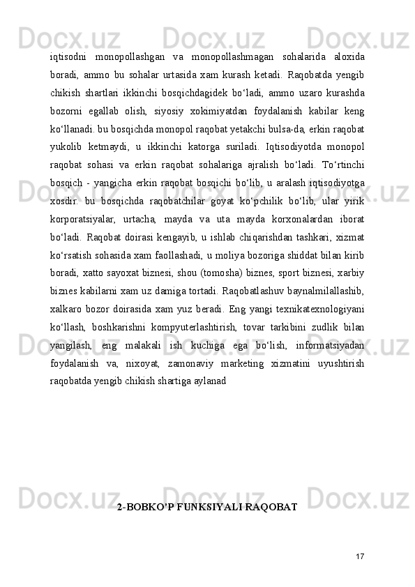 iqtisodni   monopollashgan   va   monopollashmagan   sohalarida   aloxida
boradi,   ammo   bu   sohalar   urtasida   xam   kurash   ketadi.   Raqobatda   yengib
chikish   shartlari   ikkinchi   bosqichdagidek   bo‘ladi,   ammo   uzaro   kurashda
bozorni   egallab   olish,   siyosiy   xokimiyatdan   foydalanish   kabilar   keng
ko‘llanadi. bu bosqichda monopol raqobat yetakchi bulsa-da, erkin raqobat
yukolib   ketmaydi,   u   ikkinchi   katorga   suriladi.   Iqtisodiyotda   monopol
raqobat   sohasi   va   erkin   raqobat   sohalariga   ajralish   bo‘ladi.   To‘rtinchi
bosqich   -   yangicha   erkin   raqobat   bosqichi   bo‘lib,   u   aralash   iqtisodiyotga
xosdir.   bu   bosqichda   raqobatchilar   goyat   ko‘pchilik   bo‘lib,   ular   yirik
korporatsiyalar,   urtacha,   mayda   va   uta   mayda   korxonalardan   iborat
bo‘ladi.   Raqobat   doirasi   kengayib,   u   ishlab   chiqarishdan   tashkari,   xizmat
ko‘rsatish sohasida xam faollashadi, u moliya bozoriga shiddat bilan kirib
boradi, xatto sayoxat biznesi, shou (tomosha) biznes, sport biznesi, xarbiy
biznes kabilarni xam uz damiga tortadi. Raqobatlashuv baynalmilallashib,
xalkaro   bozor   doirasida   xam   yuz   beradi.   Eng   yangi   texnikatexnologiyani
ko‘llash,   boshkarishni   kompyuterlashtirish,   tovar   tarkibini   zudlik   bilan
yangilash,   eng   malakali   ish   kuchiga   ega   bo‘lish,   informatsiyadan
foydalanish   va,   nixoyat,   zamonaviy   marketing   xizmatini   uyushtirish
raqobatda yengib chikish shartiga aylanad
2-BOBKO’P FUNKSIYALI RAQOBAT
17 