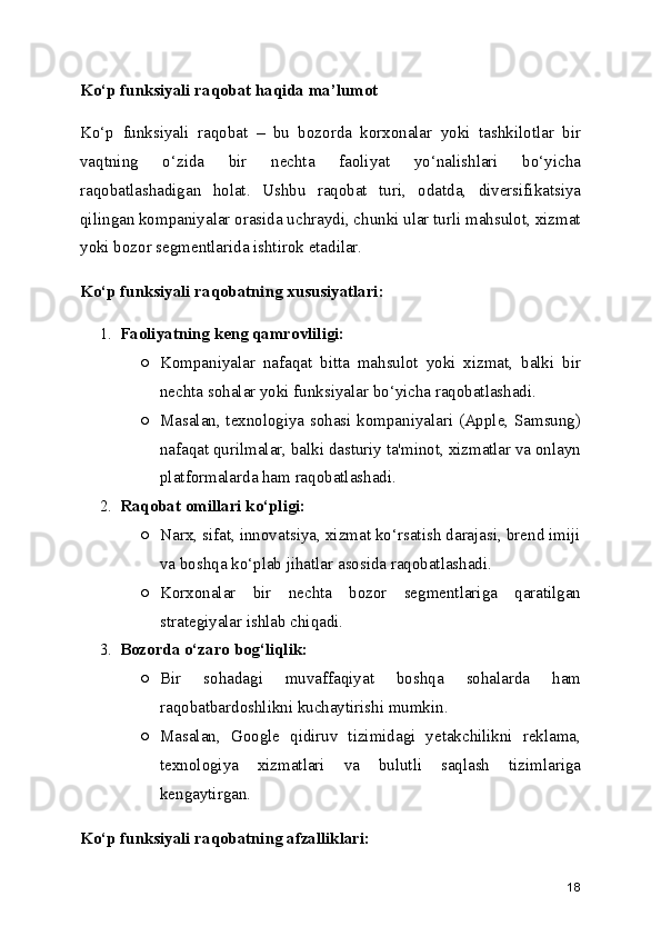 Ko‘p funksiyali raqobat haqida ma’lumot
Ko‘p   funksiyali   raqobat   –   bu   bozorda   korxonalar   yoki   tashkilotlar   bir
vaqtning   o‘zida   bir   nechta   faoliyat   yo‘nalishlari   bo‘yicha
raqobatlashadigan   holat.   Ushbu   raqobat   turi,   odatda,   diversifikatsiya
qilingan kompaniyalar orasida uchraydi, chunki ular turli mahsulot, xizmat
yoki bozor segmentlarida ishtirok etadilar.
Ko‘p funksiyali raqobatning xususiyatlari:
1. Faoliyatning keng qamrovliligi:
○ Kompaniyalar   nafaqat   bitta   mahsulot   yoki   xizmat,   balki   bir
nechta sohalar yoki funksiyalar bo‘yicha raqobatlashadi.
○ Masalan, texnologiya sohasi kompaniyalari (Apple, Samsung)
nafaqat qurilmalar, balki dasturiy ta'minot, xizmatlar va onlayn
platformalarda ham raqobatlashadi.
2. Raqobat omillari ko‘pligi:
○ Narx, sifat, innovatsiya, xizmat ko‘rsatish darajasi, brend imiji
va boshqa ko‘plab jihatlar asosida raqobatlashadi.
○ Korxonalar   bir   nechta   bozor   segmentlariga   qaratilgan
strategiyalar ishlab chiqadi.
3. Bozorda o‘zaro bog‘liqlik:
○ Bir   sohadagi   muvaffaqiyat   boshqa   sohalarda   ham
raqobatbardoshlikni kuchaytirishi mumkin.
○ Masalan,   Google   qidiruv   tizimidagi   yetakchilikni   reklama,
texnologiya   xizmatlari   va   bulutli   saqlash   tizimlariga
kengaytirgan.
Ko‘p funksiyali raqobatning afzalliklari:
18 
