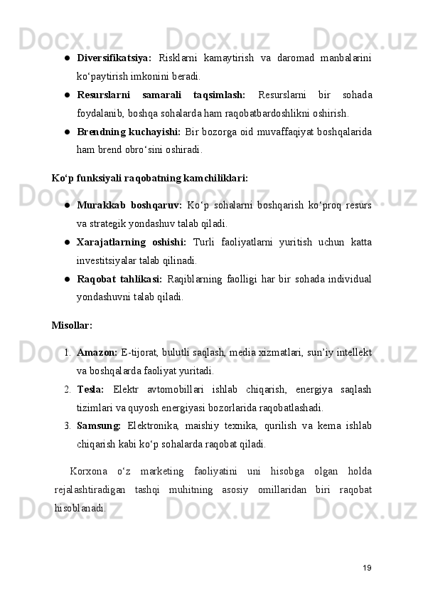 ● Diversifikatsiya:   Risklarni   kamaytirish   va   daromad   manbalarini
ko‘paytirish imkonini beradi.
● Resurslarni   samarali   taqsimlash:   Resurslarni   bir   sohada
foydalanib, boshqa sohalarda ham raqobatbardoshlikni oshirish.
● Brendning kuchayishi:   Bir bozorga oid muvaffaqiyat boshqalarida
ham brend obro‘sini oshiradi.
Ko‘p funksiyali raqobatning kamchiliklari:
● Murakkab   boshqaruv:   Ko‘p   sohalarni   boshqarish   ko‘proq   resurs
va strategik yondashuv talab qiladi.
● Xarajatlarning   oshishi:   Turli   faoliyatlarni   yuritish   uchun   katta
investitsiyalar talab qilinadi.
● Raqobat   tahlikasi:   Raqiblarning   faolligi   har   bir   sohada   individual
yondashuvni talab qiladi.
Misollar:
1. Amazon:  E-tijorat, bulutli saqlash, media xizmatlari, sun’iy intellekt
va boshqalarda faoliyat yuritadi.
2. Tesla:   Elektr   avtomobillari   ishlab   chiqarish,   energiya   saqlash
tizimlari va quyosh energiyasi bozorlarida raqobatlashadi.
3. Samsung:   Elektronika,   maishiy   texnika,   qurilish   va   kema   ishlab
chiqarish kabi ko‘p sohalarda raqobat qiladi.
Korxona   o‘z   marketing   faoliyatini   uni   hisobga   olgan   holda
rejalashtiradigan   tashqi   muhitning   asosiy   omillaridan   biri   raqobat
hisoblanadi.
19 