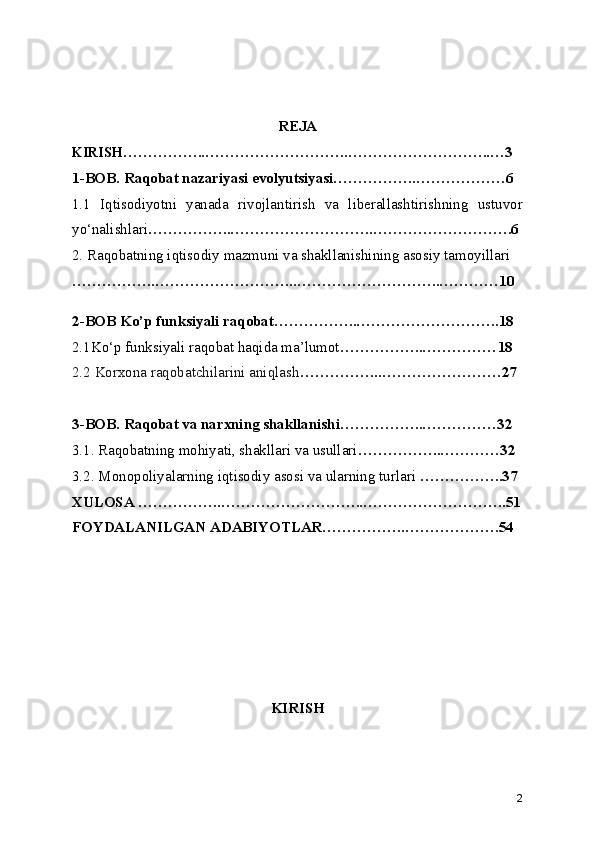 REJA
KIRISH ……………..………………………..………………………..…3
1-BOB. Raqobat nazariyasi evolyutsiyasi……………..………………6
1.1   Iqtisodiyotni   yanada   rivojlantirish   va   liberallashtirishning   ustuvor
yo‘nalishlari ……………..………………………..……………………….6
2. Raqobatning iqtisodiy mazmuni va shakllanishining asosiy tamoyillari
……………..………………………..………………………..…………10
2-BOB Ko’p funksiyali raqobat……………..………………………..18
2.1Ko‘p funksiyali raqobat haqida ma’lumot ……………..…………… 18
2.2 Korxona raqobatchilarini aniqlash ……………..……………………27
3-BOB. Raqobat va narxning shakllanishi……………..……………32
3.1. Raqobatning mohiyati, shakllari va usullari ……………..…………32
3.2. Monopoliyalarning iqtisodiy asosi va ularning turlari  ……………..37
XULOSA ……………..………………………..………………………..51
FOYDALANILGAN ADABIYOTLAR……………..……………….54
KIRISH
2 