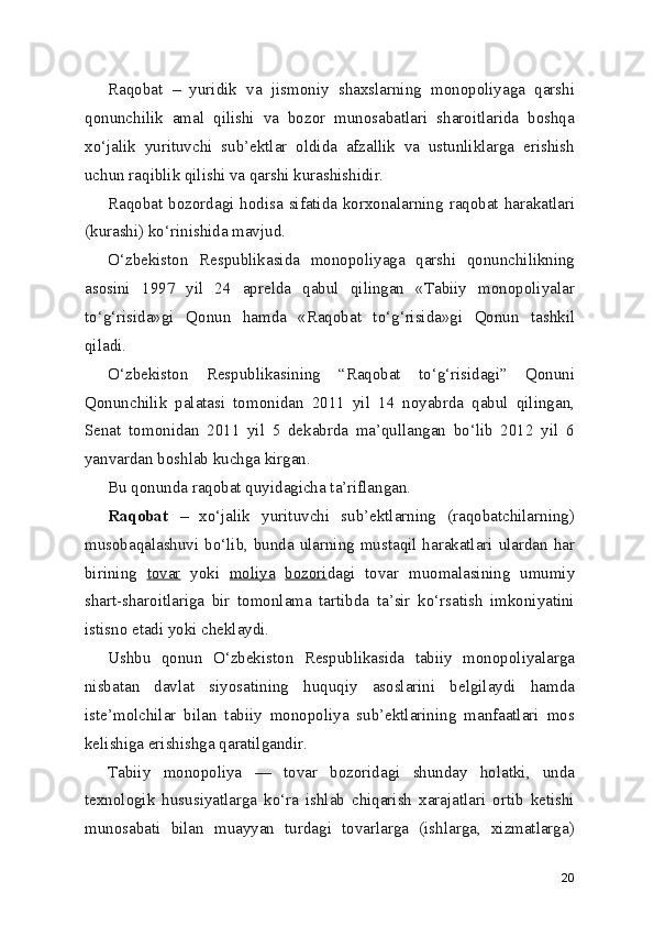 Raqobat   –   yuridik   va   jismoniy   shaxslarning   monopoliyaga   qarshi
qonunchilik   amal   qilishi   va   bozor   munosabatlari   sharoitlarida   boshqa
xo‘jalik   yurituvchi   sub’ektlar   oldida   afzallik   va   ustunliklarga   erishish
uchun raqiblik qilishi va qarshi kurashishidir.
Raqobat bozordagi hodisa sifatida korxonalarning raqobat harakatlari
(kurashi) ko‘rinishida mavjud.
O‘zbekiston   Respublikasida   monopoliyaga   qarshi   qonunchilikning
asosini   1997   yil   24   aprelda   qabul   qilingan   «Tabiiy   monopoliyalar
to‘g‘risida»gi   Qonun   hamda   «Raqobat   to‘g‘risida»gi   Qonun   tashkil
qiladi.
O‘zbekiston   Respublikasining   “Raqobat   to‘g‘risidagi”   Qonuni
Qonunchilik   palatasi   tomonidan   2011   yil   14   noyabrda   qabul   qilingan,
Senat   tomonidan   2011   yil   5   dekabrda   ma’qullangan   bo‘lib   2012   yil   6
yanvardan boshlab kuchga kirgan.
Bu qonunda raqobat quyidagicha ta’riflangan. 
Raqobat   –   xo‘jalik   yurituvchi   sub’ektlarning   (raqobatchilarning)
musobaqalashuvi bo‘lib, bunda ularning mustaqil harakatlari ulardan har
birining   tovar   yoki   moliya   bozori dagi   tovar   muomalasining   umumiy
shart-sharoitlariga   bir   tomonlama   tartibda   ta’sir   ko‘rsatish   imkoniyatini
istisno etadi yoki cheklaydi.
Ushbu   qonun   O‘zbekiston   Respublikasida   tabiiy   monopoliyalarga
nisbatan   davlat   siyosatining   huquqiy   asoslarini   belgilaydi   hamda
iste’molchilar   bilan   tabiiy   monopoliya   sub’ektlarining   manfaatlari   mos
kelishiga erishishga qaratilgandir.
Tabiiy   monopoliya   —   tovar   bozoridagi   shunday   holatki,   unda
texnologik   hususiyatlarga   ko‘ra   ishlab   chiqarish   xarajatlari   ortib   ketishi
munosabati   bilan   muayyan   turdagi   tovarlarga   (ishlarga,   xizmatlarga)
20 