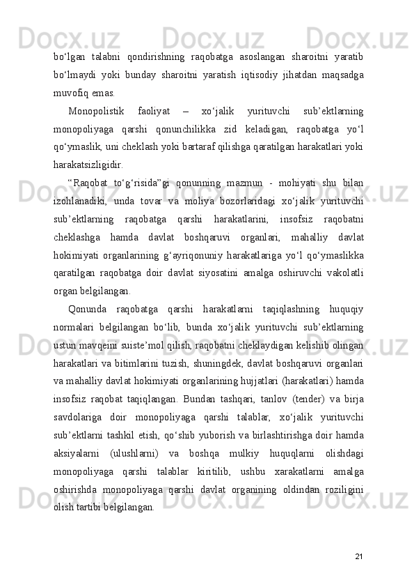 bo‘lgan   talabni   qondirishning   raqobatga   asoslangan   sharoitni   yaratib
bo‘lmaydi   yoki   bunday   sharoitni   yaratish   iqtisodiy   jihatdan   maqsadga
muvofiq emas.
Monopolistik   faoliyat   –   xo‘jalik   yurituvchi   sub’ektlarning
monopoliyaga   qarshi   qonunchilikka   zid   keladigan,   raqobatga   yo‘l
qo‘ymaslik, uni cheklash yoki bartaraf qilishga qaratilgan harakatlari yoki
harakatsizligidir.
“Raqobat   to‘g‘risida”gi   qonunning   mazmun   -   mohiyati   shu   bilan
izohlanadiki,   unda   tovar   va   moliya   bozorlaridagi   xo‘jalik   yurituvchi
sub’ektlarning   raqobatga   qarshi   harakatlarini,   insofsiz   raqobatni
cheklashga   hamda   davlat   boshqaruvi   organlari,   mahalliy   davlat
hokimiyati   organlarining   g‘ayriqonuniy   harakatlariga   yo‘l   qo‘ymaslikka
qaratilgan   raqobatga   doir   davlat   siyosatini   amalga   oshiruvchi   vakolatli
organ belgilangan. 
Qonunda   raqobatga   qarshi   harakatlarni   taqiqlashning   huquqiy
normalari   belgilangan   bo‘lib,   bunda   xo‘jalik   yurituvchi   sub’ektlarning
ustun mavqeini suiste’mol qilish, raqobatni cheklaydigan kelishib olingan
harakatlari va bitimlarini tuzish, shuningdek, davlat boshqaruvi organlari
va mahalliy davlat hokimiyati organlarining hujjatlari (harakatlari) hamda
insofsiz   raqobat   taqiqlangan.   Bundan   tashqari,   tanlov   (tender)   va   birja
savdolariga   doir   monopoliyaga   qarshi   talablar,   xo‘jalik   yurituvchi
sub’ektlarni tashkil etish, qo‘shib yuborish va birlashtirishga doir hamda
aksiyalarni   (ulushlarni)   va   boshqa   mulkiy   huquqlarni   olishdagi
monopoliyaga   qarshi   talablar   kiritilib,   ushbu   xarakatlarni   amalga
oshirishda   monopoliyaga   qarshi   davlat   organining   oldindan   roziligini
olish tartibi belgilangan.
21 