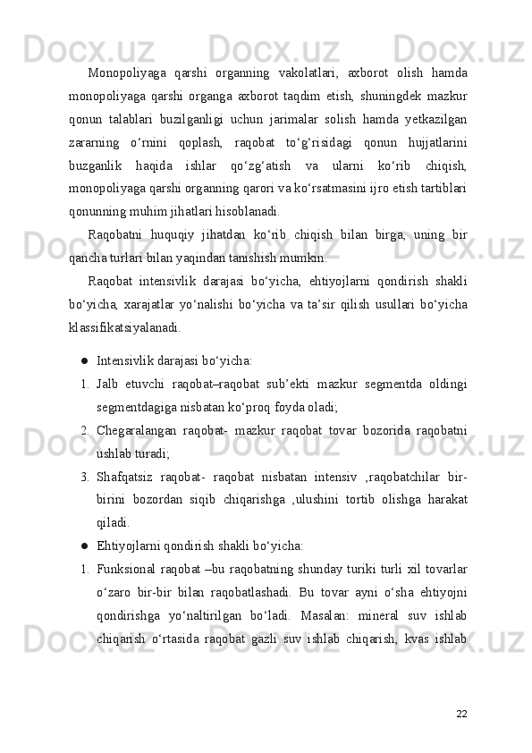Monopoliyaga   qarshi   organning   vakolatlari,   axborot   olish   hamda
monopoliyaga   qarshi   organga   axborot   taqdim   etish,   shuningdek   mazkur
qonun   talablari   buzilganligi   uchun   jarimalar   solish   hamda   yetkazilgan
zararning   o‘rnini   qoplash,   raqobat   to‘g‘risidagi   qonun   hujjatlarini
buzganlik   haqida   ishlar   qo‘zg‘atish   va   ularni   ko‘rib   chiqish,
monopoliyaga qarshi organning qarori va ko‘rsatmasini ijro etish tartiblari
qonunning muhim jihatlari hisoblanadi.
Raqobatni   huquqiy   jihatdan   ko‘rib   chiqish   bilan   birga,   uning   bir
qancha turlari bilan yaqindan tanishish mumkin.
Raqobat   intensivlik   darajasi   bo‘yicha,   ehtiyojlarni   qondirish   shakli
bo‘yicha,   xarajatlar   yo‘nalishi   bo‘yicha   va   ta’sir   qilish   usullari   bo‘yicha
klassifikatsiyalanadi.
● Intensivlik darajasi bo‘yicha:
1. Jalb   etuvchi   raqobat–raqobat   sub’ekti   mazkur   segmentda   oldingi
segmentdagiga nisbatan ko‘proq foyda oladi;
2. Chegaralangan   raqobat-   mazkur   raqobat   tovar   bozorida   raqobatni
ushlab turadi;
3. Shafqatsiz   raqobat-   raqobat   nisbatan   intensiv   ,raqobatchilar   bir-
birini   bozordan   siqib   chiqarishga   ,ulushini   tortib   olishga   harakat
qiladi.
● E htiyojlarni qondirish shakli bo‘yicha:
1. Funksional raqobat –bu raqobatning shunday turiki turli xil tovarlar
o‘zaro   bir-bir   bilan   raqobatlashadi.   Bu   tovar   ayni   o‘sha   ehtiyojni
qondirishga   yo‘naltirilgan   bo‘ladi.   Masalan:   mineral   suv   ishlab
chiqarish   o‘rtasida   raqobat   gazli   suv   ishlab   chiqarish,   kvas   ishlab
22 
