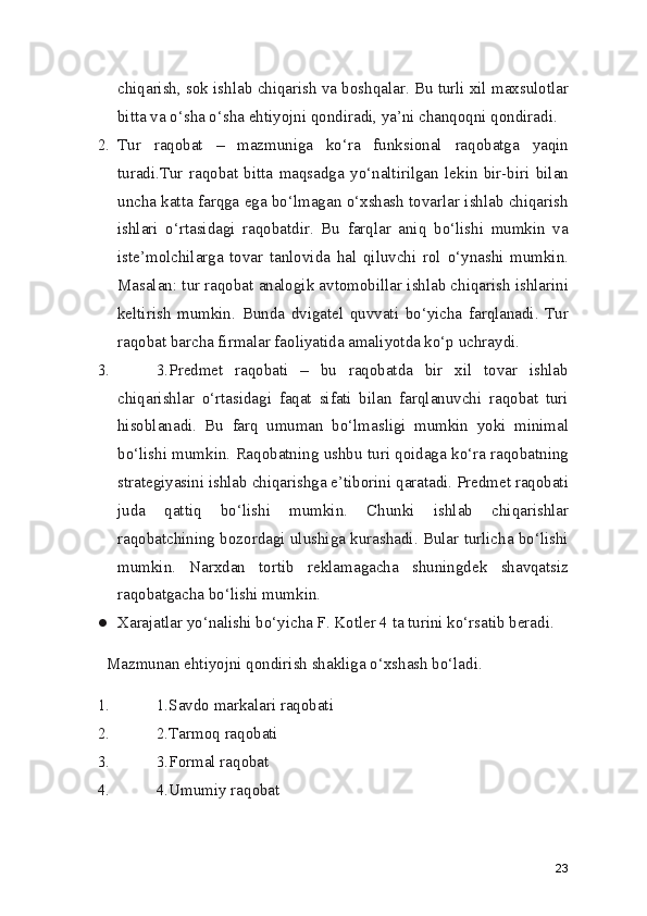 chiqarish, sok ishlab chiqarish va boshqalar. Bu turli xil maxsulotlar
bitta va o‘sha o‘sha ehtiyojni qondiradi, ya’ni chanqoqni qondiradi.
2. Tur   raqobat   –   mazmuniga   ko‘ra   funksional   raqobatga   yaqin
turadi.Tur   raqobat   bitta   maqsadga   yo‘naltirilgan   lekin   bir-biri   bilan
uncha katta farqga ega bo‘lmagan o‘xshash tovarlar ishlab chiqarish
ishlari   o‘rtasidagi   raqobatdir.   Bu   farqlar   aniq   bo‘lishi   mumkin   va
iste’molchilarga   tovar   tanlovida   hal   qiluvchi   rol   o‘ynashi   mumkin.
Masalan: tur raqobat analogik avtomobillar ishlab chiqarish ishlarini
keltirish   mumkin.   Bunda   dvigatel   quvvati   bo‘yicha   farqlanadi.   Tur
raqobat barcha firmalar faoliyatida amaliyotda ko‘p uchraydi.
3. 3.Predmet   raqobati   –   bu   raqobatda   bir   xil   tovar   ishlab
chiqarishlar   o‘rtasidagi   faqat   sifati   bilan   farqlanuvchi   raqobat   turi
hisoblanadi.   Bu   farq   umuman   bo‘lmasligi   mumkin   yoki   minimal
bo‘lishi mumkin. Raqobatning ushbu turi qoidaga ko‘ra raqobatning
strategiyasini ishlab chiqarishga e’tiborini qaratadi. Predmet raqobati
juda   qattiq   bo‘lishi   mumkin.   Chunki   ishlab   chiqarishlar
raqobatchining bozordagi ulushiga kurashadi. Bular turlicha bo‘lishi
mumkin.   Narxdan   tortib   reklamagacha   shuningdek   shavqatsiz
raqobatgacha bo‘lishi mumkin.
● Xarajatlar yo‘nalishi bo‘yicha F. Kotler 4 ta turini ko‘rsatib beradi.
Mazmunan ehtiyojni qondirish shakliga o‘xshash bo‘ladi.
1. 1.Savdo markalari raqobati
2. 2.Tarmoq raqobati
3. 3.Formal raqobat
4. 4.Umumiy raqobat
23 