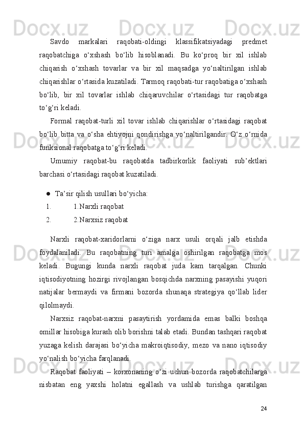 Savdo   markalari   raqobati-oldingi   klassifikatsiyadagi   predmet
raqobatchiga   o‘xshash   bo‘lib   hisoblanadi.   Bu   ko‘proq   bir   xil   ishlab
chiqarish   o‘xshash   tovarlar   va   bir   xil   maqsadga   yo‘naltirilgan   ishlab
chiqarishlar o‘rtasida kuzatiladi. Tarmoq raqobati-tur raqobatiga o‘xshash
bo‘lib,   bir   xil   tovarlar   ishlab   chiqaruvchilar   o‘rtasidagi   tur   raqobatga
to‘g‘ri keladi.
Formal   raqobat-turli   xil   tovar   ishlab   chiqarishlar   o‘rtasidagi   raqobat
bo‘lib   bitta   va   o‘sha   ehtiyojni   qondirishga   yo‘naltirilgandir.   O‘z   o‘rnida
funksional raqobatga to‘g‘ri keladi.
Umumiy   raqobat-bu   raqobatda   tadbirkorlik   faoliyati   sub’ektlari
barchasi o‘rtasidagi raqobat kuzatiladi.
● Ta’sir qilish usullari bo‘yicha:
1. 1.Narxli raqobat
2. 2.Narxsiz raqobat
Narxli   raqobat-xaridorlarni   o‘ziga   narx   usuli   orqali   jalb   etishda
foydalaniladi.   Bu   raqobatning   turi   amalga   oshirilgan   raqobatga   mos
keladi.   Bugungi   kunda   narxli   raqobat   juda   kam   tarqalgan.   Chunki
iqtisodiyotning   hozirgi   rivojlangan   bosqichda   narxning   pasayishi   yuqori
natijalar   bermaydi   va   firmani   bozorda   shunaqa   strategiya   qo‘llab   lider
qilolmaydi.
Narxsiz   raqobat-narxni   pasaytirish   yordamida   emas   balki   boshqa
omillar hisobiga kurash olib borishni talab etadi. Bundan tashqari raqobat
yuzaga   kelish   darajasi   bo‘yicha   makroiqtisodiy,   mezo   va   nano   iqtisodiy
yo‘nalish bo‘yicha farqlanadi.
Raqobat   faoliyati   –   korxonaning   o‘zi   uchun   bozorda   raqobatchilarga
nisbatan   eng   yaxshi   holatni   egallash   va   ushlab   turishga   qaratilgan
24 