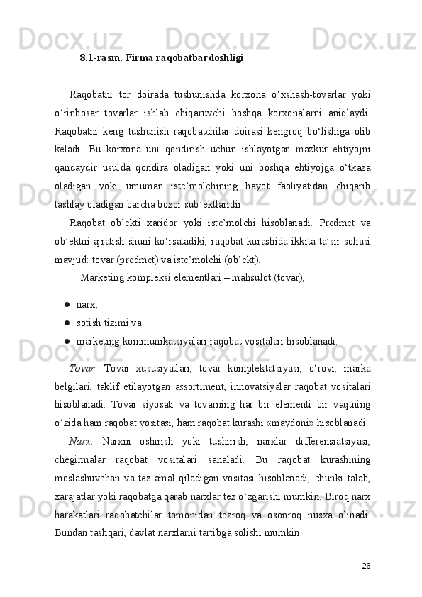     8.1-rasm. Firma raqobatbardoshligi
Raqobatni   tor   doirada   tushunishda   korxona   o‘xshash-tovarlar   yoki
o‘rinbosar   tovarlar   ishlab   chiqaruvchi   boshqa   korxonalarni   aniqlaydi.
Raqobatni   keng   tushunish   raqobatchilar   doirasi   kengroq   bo‘lishiga   olib
keladi.   Bu   korxona   uni   qondirish   uchun   ishlayotgan   mazkur   ehtiyojni
qandaydir   usulda   qondira   oladigan   yoki   uni   boshqa   ehtiyojga   o‘tkaza
oladigan   yoki   umuman   iste’molchining   hayot   faoliyatidan   chiqarib
tashlay oladigan barcha bozor sub’ektlaridir.
Raqobat   ob’ekti   xaridor   yoki   iste’molchi   hisoblanadi.   Predmet   va
ob’ektni ajratish shuni ko‘rsatadiki, raqobat kurashida ikkita ta’sir sohasi
mavjud: tovar (predmet) va iste’molchi (ob’ekt).
         Marketing kompleksi elementlari – mahsulot (tovar), 
● narx, 
● sotish tizimi va 
● marketing kommunikatsiyalari raqobat vositalari hisoblanadi.
Tovar .   Tovar   xususiyatlari,   tovar   komplektatsiyasi,   o‘rovi,   marka
belgilari,   taklif   etilayotgan   assortiment,   innovatsiyalar   raqobat   vositalari
hisoblanadi.   Tovar   siyosati   va   tovarning   har   bir   elementi   bir   vaqtning
o‘zida ham raqobat vositasi, ham raqobat kurashi «maydoni» hisoblanadi.
Narx .   Narxni   oshirish   yoki   tushirish,   narxlar   differensiatsiyasi,
chegirmalar   raqobat   vositalari   sanaladi.   Bu   raqobat   kurashining
moslashuvchan   va   tez   amal   qiladigan   vositasi   hisoblanadi,   chunki   talab,
xarajatlar yoki raqobatga qarab narxlar tez o‘zgarishi mumkin. Biroq narx
harakatlari   raqobatchilar   tomonidan   tezroq   va   osonroq   nusxa   olinadi.
Bundan tashqari, davlat narxlarni tartibga solishi mumkin.
26 