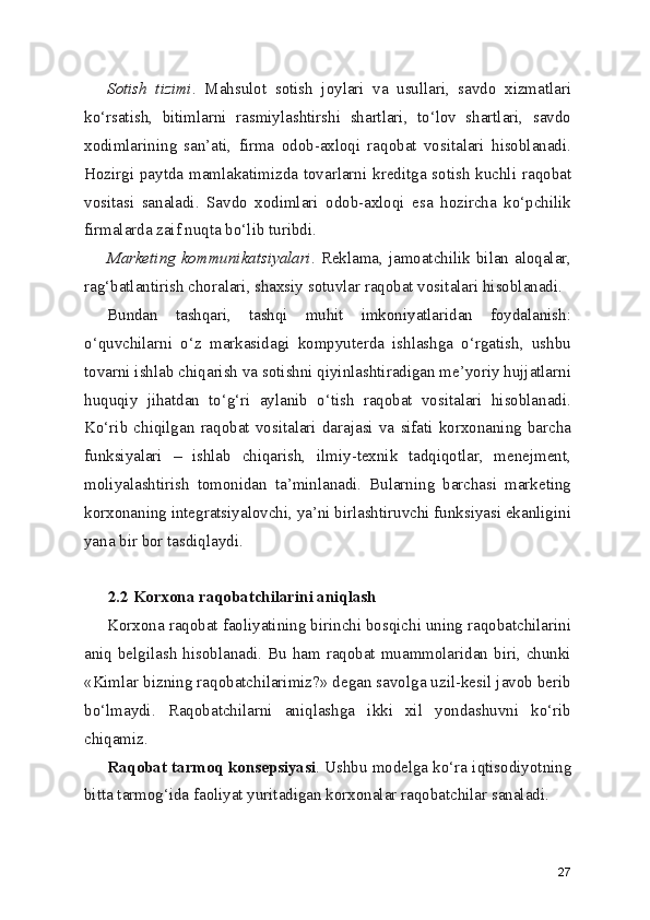 Sotish   tizimi .   Mahsulot   sotish   joylari   va   usullari,   savdo   xizmatlari
ko‘rsatish,   bitimlarni   rasmiylashtirshi   shartlari,   to‘lov   shartlari,   savdo
xodimlarining   san’ati,   firma   odob-axloqi   raqobat   vositalari   hisoblanadi.
Hozirgi paytda mamlakatimizda tovarlarni kreditga sotish kuchli raqobat
vositasi   sanaladi.   Savdo   xodimlari   odob-axloqi   esa   hozircha   ko‘pchilik
firmalarda zaif nuqta bo‘lib turibdi.
Marketing kommunikatsiyalari . Reklama, jamoatchilik bilan aloqalar,
rag‘batlantirish choralari, shaxsiy sotuvlar raqobat vositalari hisoblanadi.
Bundan   tashqari,   tashqi   muhit   imkoniyatlaridan   foydalanish:
o‘quvchilarni   o‘z   markasidagi   kompyuterda   ishlashga   o‘rgatish,   ushbu
tovarni ishlab chiqarish va sotishni qiyinlashtiradigan me’yoriy hujjatlarni
huquqiy   jihatdan   to‘g‘ri   aylanib   o‘tish   raqobat   vositalari   hisoblanadi.
Ko‘rib   chiqilgan   raqobat   vositalari   darajasi   va   sifati   korxonaning   barcha
funksiyalari   –   ishlab   chiqarish,   ilmiy-texnik   tadqiqotlar,   menejment,
moliyalashtirish   tomonidan   ta’minlanadi.   Bularning   barchasi   marketing
korxonaning integratsiyalovchi, ya’ni birlashtiruvchi funksiyasi ekanligini
yana bir bor tasdiqlaydi.
2.2 Korxona raqobatchilarini aniqlash
Korxona raqobat faoliyatining birinchi bosqichi uning raqobatchilarini
aniq belgilash hisoblanadi. Bu ham raqobat muammolaridan biri, chunki
«Kimlar bizning raqobatchilarimiz?» degan savolga uzil-kesil javob berib
bo‘lmaydi.   Raqobatchilarni   aniqlashga   ikki   xil   yondashuvni   ko‘rib
chiqamiz.
Raqobat tarmoq konsepsiyasi . Ushbu modelga ko‘ra iqtisodiyotning
bitta tarmog‘ida faoliyat yuritadigan korxonalar raqobatchilar sanaladi.
27 