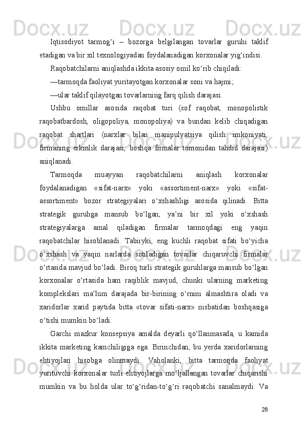 Iqtisodiyot   tarmog‘i   –   bozorga   belgilangan   tovarlar   guruhi   taklif
etadigan va bir xil texnologiyadan foydalanadigan korxonalar yig‘indisi.
Raqobatchilarni aniqlashda ikkita asosiy omil ko‘rib chiqiladi:
—tarmoqda faoliyat yuritayotgan korxonalar soni va hajmi;
—ular taklif qilayotgan tovarlarning farq qilish darajasi.
Ushbu   omillar   asosida   raqobat   turi   (sof   raqobat,   monopolistik
raqobatbardosh,   oligopoliya,   monopoliya)   va   bundan   kelib   chiqadigan
raqobat   shartlari   (narxlar   bilan   manipulyatsiya   qilish   imkoniyati,
firmaning   erkinlik   darajasi,   boshqa   firmalar   tomonidan   tahdid   darajasi)
aniqlanadi.
Tarmoqda   muayyan   raqobatchilarni   aniqlash   korxonalar
foydalanadigan   «sifat-narx»   yoki   «assortiment-narx»   yoki   «sifat-
assortiment»   bozor   strategiyalari   o‘xshashligi   asosida   qilinadi.   Bitta
strategik   guruhga   mansub   bo‘lgan,   ya’ni   bir   xil   yoki   o‘xshash
strategiyalarga   amal   qiladigan   firmalar   tarmoqdagi   eng   yaqin
raqobatchilar   hisoblanadi.   Tabiiyki,   eng   kuchli   raqobat   sifati   bo‘yicha
o‘xshash   va   yaqin   narlarda   sotiladigan   tovarlar   chiqaruvchi   firmalar
o‘rtasida mavjud bo‘ladi. Biroq turli strategik guruhlarga mansub bo‘lgan
korxonalar   o‘rtasida   ham   raqiblik   mavjud,   chunki   ularning   marketing
komplekslari   ma’lum   darajada   bir-birining   o‘rnini   almashtira   oladi   va
xaridorlar   xarid   paytida   bitta   «tovar   sifati-narx»   nisbatidan   boshqasiga
o‘tishi mumkin bo‘ladi.
Garchi   mazkur   konsepsiya   amalda   deyarli   qo‘llanmasada,   u   kamida
ikkita   marketing   kamchiligiga   ega.   Birinchidan,   bu   yerda   xaridorlarning
ehtiyojlari   hisobga   olinmaydi.   Vaholanki,   bitta   tarmoqda   faoliyat
yurituvchi   korxonalar   turli   ehtiyojlarga   mo‘ljallangan   tovarlar   chiqarishi
mumkin   va   bu   holda   ular   to‘g‘ridan-to‘g‘ri   raqobatchi   sanalmaydi.   Va
28