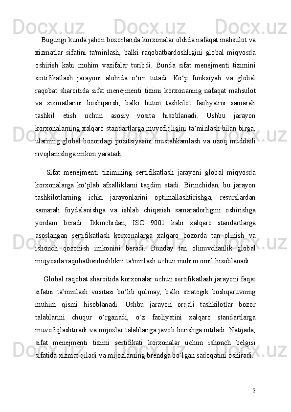    Bugungi kunda jahon bozorlarida korxonalar oldida nafaqat mahsulot va
xizmatlar   sifatini   ta'minlash,   balki   raqobatbardoshligini   global   miqyosda
oshirish   kabi   muhim   vazifalar   turibdi.   Bunda   sifat   menejmenti   tizimini
sertifikatlash   jarayoni   alohida   o‘rin   tutadi.   Ko‘p   funksiyali   va   global
raqobat   sharoitida   sifat   menejmenti   tizimi   korxonaning   nafaqat   mahsulot
va   xizmatlarini   boshqarish,   balki   butun   tashkilot   faoliyatini   samarali
tashkil   etish   uchun   asosiy   vosita   hisoblanadi.   Ushbu   jarayon
korxonalarning xalqaro standartlarga muvofiqligini ta’minlash bilan birga,
ularning   global   bozordagi   pozitsiyasini   mustahkamlash   va   uzoq   muddatli
rivojlanishiga imkon yaratadi.
      Sifat   menejmenti   tizimining   sertifikatlash   jarayoni   global   miqyosda
korxonalarga   ko‘plab   afzalliklarni   taqdim   etadi.   Birinchidan,   bu   jarayon
tashkilotlarning   ichki   jarayonlarini   optimallashtirishga,   resurslardan
samarali   foydalanishga   va   ishlab   chiqarish   samaradorligini   oshirishga
yordam   beradi.   Ikkinchidan,   ISO   9001   kabi   xalqaro   standartlarga
asoslangan   sertifikatlash   korxonalarga   xalqaro   bozorda   tan   olinish   va
ishonch   qozonish   imkonini   beradi.   Bunday   tan   olinuvchanlik   global
miqyosda raqobatbardoshlikni ta'minlash uchun muhim omil hisoblanadi.
     Global raqobat sharoitida korxonalar uchun sertifikatlash jarayoni faqat
sifatni   ta’minlash   vositasi   bo‘lib   qolmay,   balki   strategik   boshqaruvning
muhim   qismi   hisoblanadi.   Ushbu   jarayon   orqali   tashkilotlar   bozor
talablarini   chuqur   o‘rganadi,   o‘z   faoliyatini   xalqaro   standartlarga
muvofiqlashtiradi va mijozlar talablariga javob berishga intiladi. Natijada,
sifat   menejmenti   tizimi   sertifikati   korxonalar   uchun   ishonch   belgisi
sifatida xizmat qiladi va mijozlarning brendga bo‘lgan sadoqatini oshiradi.
3 