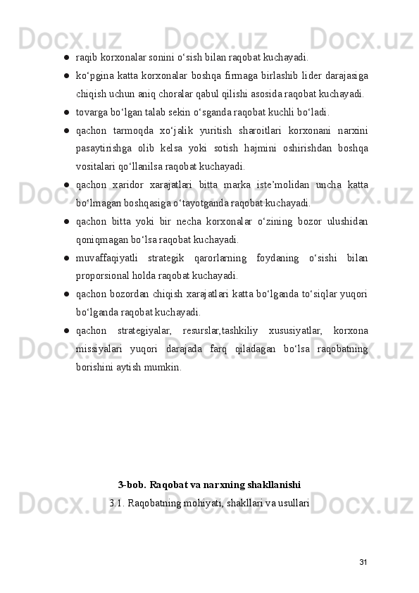 ● raqib korxonalar sonini o‘sish bilan raqobat kuchayadi.
● ko‘pgina   katta   korxonalar   boshqa   firmaga   birlashib   lider   darajasiga
chiqish uchun aniq choralar qabul qilishi asosida raqobat kuchayadi.
● tovarga bo‘lgan talab sekin o‘sganda raqobat kuchli bo‘ladi.
● qachon   tarmoqda   xo‘jalik   yuritish   sharoitlari   korxonani   narxini
pasaytirishga   olib   kelsa   yoki   sotish   hajmini   oshirishdan   boshqa
vositalari qo‘llanilsa raqobat kuchayadi.
● qachon   xaridor   xarajatlari   bitta   marka   iste’molidan   uncha   katta
bo‘lmagan boshqasiga o‘tayotganda raqobat kuchayadi.
● qachon   bitta   yoki   bir   necha   korxonalar   o‘zining   bozor   ulushidan
qoniqmagan bo‘lsa raqobat kuchayadi.
● muvaffaqiyatli   strategik   qarorlarning   foydaning   o‘sishi   bilan
proporsional holda raqobat kuchayadi.
● qachon bozordan chiqish xarajatlari katta bo‘lganda to‘siqlar yuqori
bo‘lganda raqobat kuchayadi.
● qachon   strategiyalar,   resurslar,tashkiliy   xususiyatlar,   korxona
missiyalari   yuqori   darajada   farq   qiladagan   bo‘lsa   raqobatning
borishini aytish mumkin.
3-bob. Raqobat va narxning shakllanishi
3.1. Raqobatning mohiyati, shakllari va usullari
31 