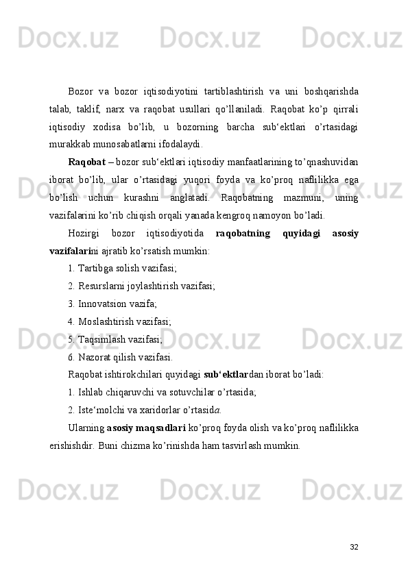 Bozor   va   bozor   iqtisodiyotini   tartiblashtirish   va   uni   boshqarishda
talab,   taklif,   narx   va   raqobat   usullari   qo’llaniladi.   Raqobat   ko’p   qirrali
iqtisodiy   xodisa   bo’lib,   u   bozorning   barcha   sub‘ektlari   o’rtasidagi
murakkab munosabatlarni ifodalaydi.
Raqobat  – bozor sub‘ektlari iqtisodiy manfaatlarining to’qnashuvidan
iborat   bo’lib,   ular   o’rtasidagi   yuqori   foyda   va   ko’proq   naflilikka   ega
bo’lish   uchun   kurashni   anglatadi.   Raqobatning   mazmuni,   uning
vazifalarini ko’rib chiqish orqali yanada kengroq namoyon bo’ladi.
Hozirgi   bozor   iqtisodiyotida   raqobatning   quyidagi   asosiy
vazifalari ni ajratib ko’rsatish mumkin:
1. Tartibga solish vazifasi;
2. Resurslarni joylashtirish vazifasi;
3. Innovatsion vazifa;
4. Moslashtirish vazifasi;
5. Taqsimlash vazifasi;
6. Nazorat qilish vazifasi.
Raqobat ishtirokchilari quyidagi  sub‘ektlar dan iborat bo’ladi:
1. Ishlab chiqaruvchi va sotuvchilar o’rtasida;
2. Iste‘molchi va xaridorlar o’rtasid а .
Ularning  asosiy maqsadlari  ko’proq foyda olish va ko’proq naflilikka
erishishdir. Buni chizma ko’rinishda ham tasvirlash mumkin.  
32 