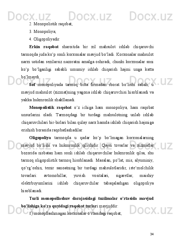 2. Monopolistik raqobat;
3. Monopoliya;
4. Oligopoliyadir .
Erkin   raqobat   sharoitida   bir   xil   mahsulot   ishlab   chiqaruvchi
tarmoqda juda ko’p sonli korxonalar mavjud bo’ladi. Korxonalar mahsulot
narxi ustidan sezilarsiz nazoratni amalga oshiradi, chunki korxonalar soni
ko’p   bo’lganligi   sababli   umumiy   ishlab   chiqarish   hajmi   unga   katta
bo’lmaydi.
Sof   monopoliyada   tarmoq   bitta   firmadan   iborat   bo’lishi   sabali,   u
mavjud mahsulot (xizmat)ning yagona ishlab chiqaruvchisi hisoblanadi va
yakka hukmronlik shakllanadi.
Monopolistik   raqobat   o’z   ichiga   ham   monopoliya,   ham   raqobat
unsurlarini   oladi.   Tarmoqdagi   bir   turdagi   mahsulotning   unlab   ishlab
chiqaruvchilari bir-birlari bilan qulay narx hamda ishlab chiqarish hajmiga
erishish borasida raqobatlashadilar.
Oligopoliya   tarmoqda   u   qadar   ko’p   bo’lmagan   korxonalarning
mavjud   bo’lishi   va   hukmronlik   qilishidir.   Qaysi   tovarlar   va   xizmatlar
bozorida   nisbatan   ham   sonli   ishlab   chiqaruvchilar   hukmronlik   qilsa,   shu
tarmoq oligopolistik tarmoq hisoblanadi. Masalan, po’lat, mis, alyuminiy,
qo’rg’oshin,   temir   sanoatning   bir   turdagi   mahsulotlaridir,   iste‘molchilik
tovarlari:   avtomobillar,   yuvish   vositalari,   sigaretlar,   maishiy
elektrbuyumlarini   ishlab   chiqaruvchilar   tabaqalashgan   oligopoliya
hisoblanadi.
Turli   monopollashuv   darajasidagi   tuzilmalar   o’rtasida   mavjud
bo’lishiga ko’ra quyidagi raqobat turlar i mavjuddir:
1) monopllashmagan korxonalar o’rtasidagi raqobat;
34 