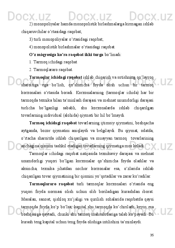 2) monopoliyalar hamda monopolistik birlashmalarga kirmagan ishlab
chiqaruvchilar o’rtasidagi raqobat;
3) turli monopoliyalar o’rtasidagi raqobat;
4) monopolistik birlashmalar o’rtasidagi raqobat.
O’z miqyosiga ko’ra raqobat ikki turga  bo’linadi:
1. Tarmoq ichidagi raqobat
2. Tarmoqlararo raqobat.
Tarmoqlar ichidagi raqobat  ishlab chiqarish va sotishning qo’layroq
sharoitiga   ega   bo’lish,   qo’shimcha   foyda   olish   uchun   bir   tarmoq
korxonalari   o’rtasida   boradi.   Korxonalarning   (tarmoqlar   ichida)   har   bir
tarmoqda texnika bilan ta‘minlash darajasi va mehnat unumdorligi darajasi
turlicha   bo’lganligi   sababli,   shu   korxonalarda   ishlab   chiqarilgan
tovarlarning individual (alohida) qiymati bir hil bo’lmaydi.
Tarmoq ichidagi raqobat  tovarlarning ijtimoiy qiymatini, boshqacha
aytganda,   bozor   qiymatini   aniqlaydi   va   belgilaydi.   Bu   qiymat,   odatda,
o’rtacha   sharoitda   ishlab   chiqarilgan   va   muayyan   tarmoq     tovarlarining
anchagina qismini tashkil etadigan tovarlarning qiymatiga mos keladi.
Tarmoqlar   ichidagi   raqobat   natijasida   texnikaviy   darajasi   va   mehnat
unumdorligi   yuqori   bo’lgan   korxonalar   qo’shimcha   foyda   oladilar   va
aksincha,   texnika   jihatdan   nochor   korxonalar   esa,   o’zlarida   ishlab
chiqarilgan tovar qiymatining bir qismini yo’qotadilar va zarar ko’radilar.
Tarmoqlararo   raqobat   turli   tarmoqlar   korxonalari   o’rtasida   eng
yuqori   foyda   normasi   olish   uchun   olib   boriladigan   kurashdan   iborat.
Masalan,   sanoat,   qishloq   xo’jaligi   va   qurilish   sohalarida   raqobatda   qaysi
tarmoqda   foyda   ko’p  bo’lsa,   kapital  shu  tarmoqda  ko’chiriladi,   keyin  esa
boshqasiga qaytadi, chunki shu tarmoq mahsulotlariga talab ko’payadi. Bu
kurash teng kapital uchun teng foyda olishiga intilishini ta‘minlaydi.
35 