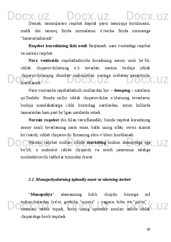 Demak,   tarmoqlararo   raqobat   kapital   qaysi   tarmoqqa   kiritilmasin,
xuddi   shu   tarmoq   foyda   normalarini   o’rtacha   foyda   normasiga
“baravarlashtiradi”.
Raqobat  kurashining  ikki   usuli   farqlanadi:  narx  vositadagi  raqobat
va narxsiz raqobat.
Narx   vositasida   raqobatlashuvda   kurashning   asosiy   usuli   bo’lib,
ishlab   chiqaruvchilarning   o’z   tovarlari   narxini   boshqa   ishlab
chiqaruvchilarning   shunday   mahsulotlari   narxiga   nisbatan   pasaytirishi
hisoblanadi.
Narx vositasida raqobatlashish usullaridan biri –  demping  – narxlarni
qo’llashdir.   Bunda   milliy   ishlab   chiqaruvchilar   o’zlarining   tovarlarini
boshqa   mamlakatlarga   ichki   bozordagi   narxlardan,   ayrim   hollarda
tannarxidan ham past bo’lgan narxlarda sotadi.
Narxsiz   raqobat   shu   bilan   tavsiflanadiki,   bunda   raqobat   kurashning
asosiy   omili   tovarlarning   narxi   emas,   balki   uning   sifati,   servis   xizmat
ko’rsatish, ishlab chiqaruvchi firmaning obru-e‘tibori hisoblanadi .
Narxsiz   raqobat   usullari   ichida   marketing   muhim   ahamiyatga   ega
bo’lib,   u   mahsulot   ishlab   chiqarish   va   sotish   jarayonini   talabga
moslashtiruvchi tadbirlar tizimidan iborat.
3.2. Monopoliyalarning iqtisodiy asosi va ularning turlari
“ Monopoliya ”   atamasining   kelib   chiqishi   bozorga   oid
tushunchalardan   (ya‘ni,   grekcha   “monos”   –   yagona,   bitta,   va   “poleo”   -
sotaman)   tarkib   topadi,   biroq   uning   iqtisodiy   asoslari   aslida   ishlab
chiqarishga borib taqoladi.
36 
