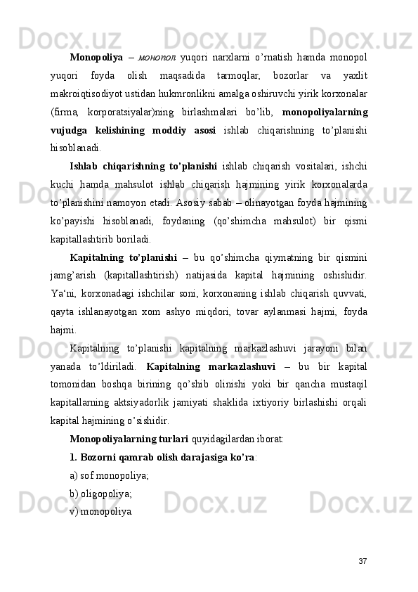 Monopoliya   –   монопол   yuqori   narxlarni   o’rnatish   hamda   monopol
yuqori   foyda   olish   maqsadida   tarmoqlar,   bozorlar   va   yaxlit
makroiqtisodiyot ustidan hukmronlikni amalga oshiruvchi yirik korxonalar
(firma,   korporatsiyalar)ning   birlashmalari   bo’lib,   monopoliyalarning
vujudga   kelishining   moddiy   asosi   ishlab   chiqarishning   to’planishi
hisoblanadi. 
Ishlab   chiqarishning   to’planishi   ishlab   chiqarish   vositalari,   ishchi
kuchi   hamda   mahsulot   ishlab   chiqarish   hajmining   yirik   korxonalarda
to’planishini namoyon etadi. Asosiy sabab – olinayotgan foyda hajmining
ko’payishi   hisoblanadi,   foydaning   (qo’shimcha   mahsulot)   bir   qismi
kapitallashtirib boriladi. 
Kapitalning   to’planishi   –   bu   qo’shimcha   qiymatning   bir   qismini
jamg’arish   (kapitallashtirish)   natijasida   kapital   hajmining   oshishidir.
Ya‘ni,   korxonadagi   ishchilar   soni,   korxonaning   ishlab   chiqarish   quvvati,
qayta   ishlanayotgan   xom   ashyo   miqdori,   tovar   aylanmasi   hajmi,   foyda
hajmi. 
Kapitalning   to’planishi   kapitalning   markazlashuvi   jarayoni   bilan
yanada   to’ldiriladi.   Kapitalning   markazlashuvi   –   bu   bir   kapital
tomonidan   boshqa   birining   qo’shib   olinishi   yoki   bir   qancha   mustaqil
kapitallarning   aktsiyadorlik   jamiyati   shaklida   ixtiyoriy   birlashishi   orqali
kapital hajmining o’sishidir.
Monopoliyalarning turlari  quyidagilardan iborat:
1. Bozorni qamrab olish darajasiga ko’ra :
a) sof monopoliya;
b) oligopoliya;
v) monopoliya .
37 