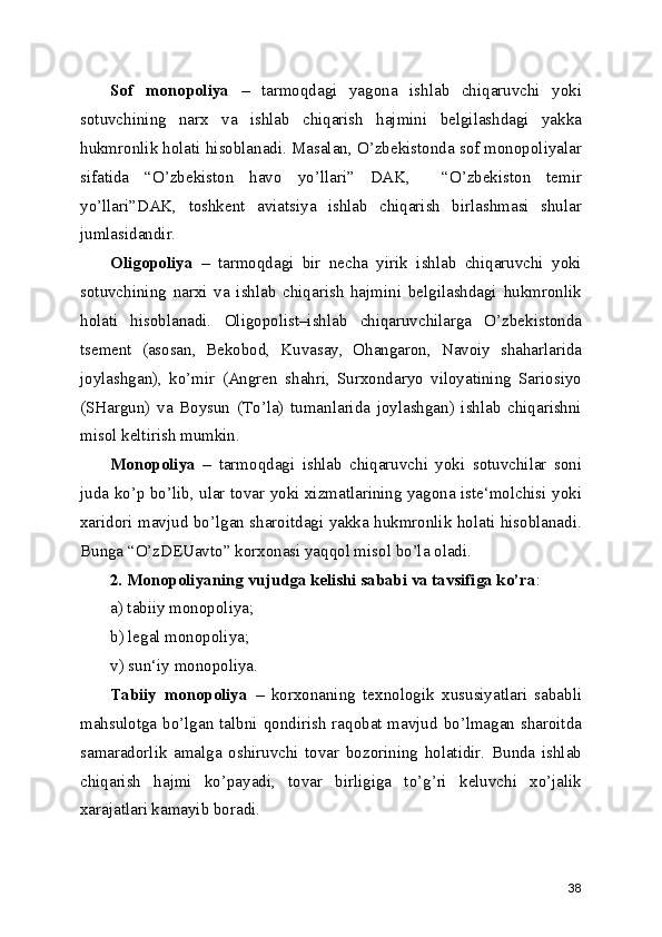Sof   monopoliya   –   tarmoqdagi   yagona   ishlab   chiqaruvchi   yoki
sotuvchining   narx   va   ishlab   chiqarish   hajmini   belgilashdagi   yakka
hukmronlik holati hisoblanadi. Masalan, O’zbekistonda sof monopoliyalar
sifatida   “O’zbekiston   havo   yo’llari”   DAK,     “O’zbekiston   temir
yo’llari”DAK,   toshkent   aviatsiya   ishlab   chiqarish   birlashmasi   shular
jumlasidandir.
Oligopoliya   –   tarmoqdagi   bir   necha   yirik   ishlab   chiqaruvchi   yoki
sotuvchining   narxi   va   ishlab   chiqarish   hajmini   belgilashdagi   hukmronlik
holati   hisoblanadi.   Oligopolist–ishlab   chiqaruvchilarga   O’zbekistonda
tsement   (asosan,   Bekobod,   Kuvasay,   Ohangaron,   Navoiy   shaharlarida
joylashgan),   ko’mir   (Angren   shahri,   Surxondaryo   viloyatining   Sariosiyo
(SHargun)   va   Boysun   (To’la)   tumanlarida   joylashgan)   ishlab   chiqarishni
misol keltirish mumkin.
Monopoliya   –   tarmoqdagi   ishlab   chiqaruvchi   yoki   sotuvchilar   soni
juda ko’p bo’lib, ular tovar yoki xizmatlarining yagona iste‘molchisi yoki
xaridori mavjud bo’lgan sharoitdagi yakka hukmronlik holati hisoblanadi.
Bunga “O’zDEUavto” korxonasi yaqqol misol bo’la oladi.
2. Monopoliyaning vujudga kelishi sababi va tavsifiga ko’ra :
a) tabiiy monopoliya;
b) legal monopoliya;
v) sun‘iy monopoliya.
Tabiiy   monopoliya   –   korxonaning   texnologik   xususiyatlari   sababli
mahsulotga bo’lgan talbni qondirish  raqobat mavjud bo’lmagan sharoitda
samaradorlik   amalga   oshiruvchi   tovar   bozorining   holatidir.   Bunda   ishlab
chiqarish   hajmi   ko’payadi,   tovar   birligiga   to’g’ri   keluvchi   xo’jalik
xarajatlari kamayib boradi.
38 