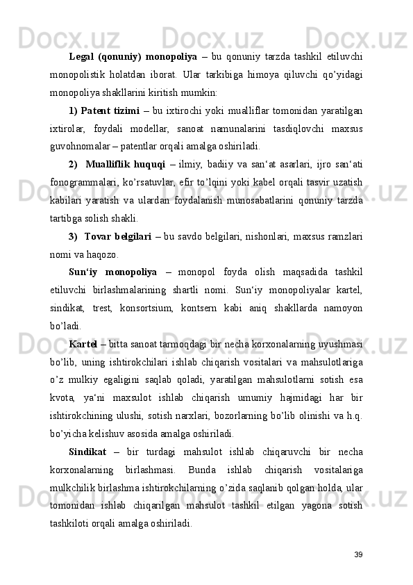 Legal   (qonuniy)   monopoliya   –   bu   qonuniy   tarzda   tashkil   etiluvchi
monopolistik   holatdan   iborat.   Ular   tarkibiga   himoya   qiluvchi   qo’yidagi
monopoliya shakllarini kiritish mumkin:
1)   Patent   tizimi   –   bu   ixtirochi   yoki   mualliflar   tomonidan   yaratilgan
ixtirolar,   foydali   modellar,   sanoat   namunalarini   tasdiqlovchi   maxsus
guvohnomalar – patentlar orqali amalga oshiriladi.
2)     Mualliflik   huquqi   –   ilmiy,   badiiy   va   san‘at   asarlari,   ijro   san‘ati
fonogrammalari, ko’rsatuvlar, efir to’lqini yoki kabel orqali tasvir uzatish
kabilari   yaratish   va   ulardan   foydalanish   munosabatlarini   qonuniy   tarzda
tartibga solish shakli.
3)   Tovar belgilari –   bu savdo belgilari, nishonlari, maxsus ramzlari
nomi va haqozo.
Sun‘iy   monopoliya   –   monopol   foyda   olish   maqsadida   tashkil
etiluvchi   birlashmalarining   shartli   nomi.   Sun‘iy   monopoliyalar   kartel,
sindikat,   trest,   konsortsium,   kontsern   kabi   aniq   shakllarda   namoyon
bo’ladi.
Kartel  – bitta sanoat tarmoqdagi bir necha korxonalarning uyushmasi
bo’lib,   uning   ishtirokchilari   ishlab   chiqarish   vositalari   va   mahsulotlariga
o’z   mulkiy   egaligini   saqlab   qoladi,   yaratilgan   mahsulotlarni   sotish   esa
kvota,   ya‘ni   maxsulot   ishlab   chiqarish   umumiy   hajmidagi   har   bir
ishtirokchining ulushi, sotish narxlari, bozorlarning bo’lib olinishi va h.q.
bo’yicha kelishuv asosida amalga oshiriladi.
Sindikat   –   bir   turdagi   mahsulot   ishlab   chiqaruvchi   bir   necha
korxonalarning   birlashmasi.   Bunda   ishlab   chiqarish   vositalariga
mulkchilik birlashma ishtirokchilarning o’zida saqlanib qolgan holda, ular
tomonidan   ishlab   chiqarilgan   mahsulot   tashkil   etilgan   yagona   sotish
tashkiloti orqali amalga oshiriladi.
39 