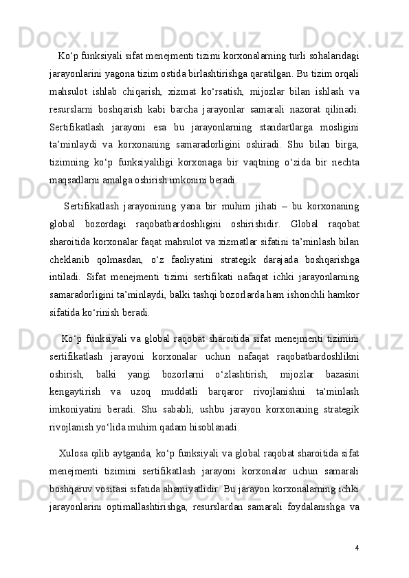    Ko‘p funksiyali sifat menejmenti tizimi korxonalarning turli sohalaridagi
jarayonlarini yagona tizim ostida birlashtirishga qaratilgan. Bu tizim orqali
mahsulot   ishlab   chiqarish,   xizmat   ko‘rsatish,   mijozlar   bilan   ishlash   va
resurslarni   boshqarish   kabi   barcha   jarayonlar   samarali   nazorat   qilinadi.
Sertifikatlash   jarayoni   esa   bu   jarayonlarning   standartlarga   mosligini
ta’minlaydi   va   korxonaning   samaradorligini   oshiradi.   Shu   bilan   birga,
tizimning   ko‘p   funksiyaliligi   korxonaga   bir   vaqtning   o‘zida   bir   nechta
maqsadlarni amalga oshirish imkonini beradi.
      Sertifikatlash   jarayonining   yana   bir   muhim   jihati   –   bu   korxonaning
global   bozordagi   raqobatbardoshligini   oshirishidir.   Global   raqobat
sharoitida korxonalar faqat mahsulot va xizmatlar sifatini ta’minlash bilan
cheklanib   qolmasdan,   o‘z   faoliyatini   strategik   darajada   boshqarishga
intiladi.   Sifat   menejmenti   tizimi   sertifikati   nafaqat   ichki   jarayonlarning
samaradorligini ta’minlaydi, balki tashqi bozorlarda ham ishonchli hamkor
sifatida ko‘rinish beradi.
      Ko‘p   funksiyali   va   global   raqobat   sharoitida   sifat   menejmenti   tizimini
sertifikatlash   jarayoni   korxonalar   uchun   nafaqat   raqobatbardoshlikni
oshirish,   balki   yangi   bozorlarni   o‘zlashtirish,   mijozlar   bazasini
kengaytirish   va   uzoq   muddatli   barqaror   rivojlanishni   ta’minlash
imkoniyatini   beradi.   Shu   sababli,   ushbu   jarayon   korxonaning   strategik
rivojlanish yo‘lida muhim qadam hisoblanadi.
    Xulosa qilib aytganda, ko‘p funksiyali va global raqobat sharoitida sifat
menejmenti   tizimini   sertifikatlash   jarayoni   korxonalar   uchun   samarali
boshqaruv vositasi sifatida ahamiyatlidir. Bu jarayon korxonalarning ichki
jarayonlarini   optimallashtirishga,   resurslardan   samarali   foydalanishga   va
4 