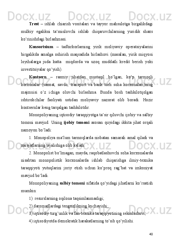 Trest   –   ishlab   chiarish   vositalari   va   tayyor   mahsulotga   birgalikdagi
mulkiy   egalikni   ta‘minlovchi   ishlab   chiqaruvchilarning   yuridik   shaxs
ko’rinishdagi birlashmasi.
Konsortsium   –   tadbirkorlarning   yirik   moliyaviy   operatsiyalarini
birgalikda   amalga   oshirish   maqsadida   birlashuvi   (masalan,   yirik   miqyosi
loyihalarga   juda   katta     miqdorda   va   uzoq   muddatli   kredit   berish   yoki
investitsiyalar qo’yish).
Kontsern   –   rasmiy   jihatdan   mustaqil   bo’lgan,   ko’p   tarmoqli
korxonalar   (sanoat,   savdo,   transport   va   bank   turli   soha   korxonalari)ning
majmuisi   o’z   ichiga   oluvchi   birlashma.   Bunda   bosh   tashkilotqolgan
ishtirokchilar   faoliyati   ustidan   moliyaviy   nazorat   olib   boradi.   Hozir
kontsernlar keng tarqalgan tashkilotdir.
Monopoliyaning iqtisodiy taraqqiyotga ta‘sir qiluvchi ijobiy va salbiy
tomoni   mavjud.   Uning   ijobiy   tomoni   asosan   quyidagi   ikkita   jihat   orqali
namoyon bo’ladi:
1.  Monopoliya  ma‘lum  tarmoqlarda  nisbatan  samarali  amal  qiladi  va
xarajatlarning tejalishiga olib keladi.
2. Monopolist bo’lmagan, mayda, raqobatlashuvchi soha korxonalarda
nisabtan   monopolistik   korxonalarda   ishlab   chiqarishga   ilmiy-texnika
taraqqiyoti   yutuqlarini   joriy   etish   uchun   ko’proq   rag’bat   va   imkoniyat
mavjud bo’ladi.
Monopoliyaning  salbiy tomoni  sifatida qo’yidagi jihatlarni ko’rsatish
mumkin:
1)  resurslarning oqilona taqsimlanmasligi;
2) daromadlardagi tengsizlikning kuchayishi;
3) iqtisodiy turg’unlik va fan-texnika taraqqiyotining sekinlashuvi;
4) iqtisodiyotda demokratik harakatlarning to’sib qo’yilishi.
40 