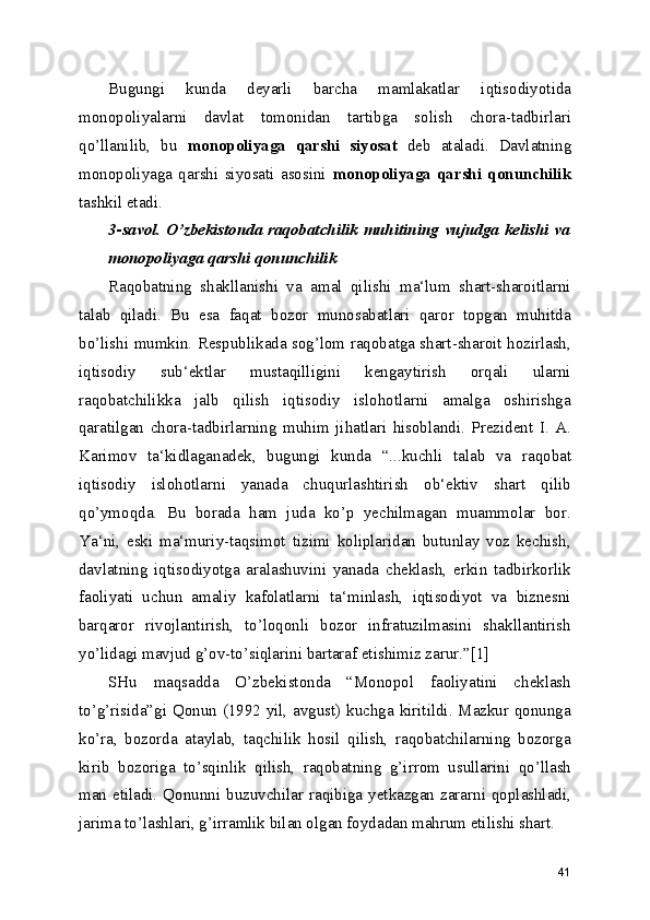 Bugungi   kunda   deyarli   barcha   mamlakatlar   iqtisodiyotida
monopoliyalarni   davlat   tomonidan   tartibga   solish   chora-tadbirlari
qo’llanilib,   bu   monopoliyaga   qarshi   siyosat   deb   ataladi.   Davlatning
monopoliyaga   qarshi   siyosati   asosini   monopoliyaga   qarshi   qonunchilik
tashkil etadi.
3-savol. O’zbekistonda raqobatchilik muhitining vujudga kelishi va
monopoliyaga qarshi qonunchilik
Raqobatning   shakllanishi   va   amal   qilishi   ma‘lum   shart-sharoitlarni
talab   qiladi.   Bu   esa   faqat   bozor   munosabatlari   qaror   topgan   muhitda
bo’lishi mumkin. Respublikada sog’lom raqobatga shart-sharoit hozirlash,
iqtisodiy   sub‘ektlar   mustaqilligini   kengaytirish   orqali   ularni
raqobatchilikka   jalb   qilish   iqtisodiy   islohotlarni   amalga   oshirishga
qaratilgan   chora-tadbirlarning   muhim   jihatlari   hisoblandi.   Prezident   I.   A.
Karimov   ta‘kidlaganadek,   bugungi   kunda   “...kuchli   talab   va   raqobat
iqtisodiy   islohotlarni   yanada   chuqurlashtirish   ob‘ektiv   shart   qilib
qo’ymoqda.   Bu   borada   ham   juda   ko’p   yechilmagan   muammolar   bor.
Ya‘ni,   eski   ma‘muriy-taqsimot   tizimi   koliplaridan   butunlay   voz   kechish,
davlatning   iqtisodiyotga   aralashuvini   yanada   cheklash,   erkin   tadbirkorlik
faoliyati   uchun   amaliy   kafolatlarni   ta‘minlash,   iqtisodiyot   va   biznesni
barqaror   rivojlantirish,   to’loqonli   bozor   infratuzilmasini   shakllantirish
yo’lidagi mavjud g’ov-to’siqlarini bartaraf etishimiz zarur.”[1]
SHu   maqsadda   O’zbekistonda   “Monopol   faoliyatini   cheklash
to’g’risida”gi Qonun (1992 yil, avgust) kuchga kiritildi. Mazkur qonunga
ko’ra,   bozorda   ataylab,   taqchilik   hosil   qilish,   raqobatchilarning   bozorga
kirib   bozoriga   to’sqinlik   qilish,   raqobatning   g’irrom   usullarini   qo’llash
man etiladi. Qonunni buzuvchilar raqibiga yetkazgan zararni qoplashladi,
jarima to’lashlari, g’irramlik bilan olgan foydadan mahrum etilishi shart.
41 