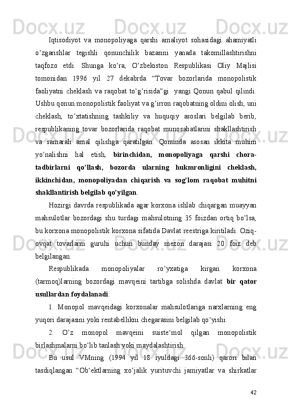 Iqtisodiyot   va   monopoliyaga   qarshi   amaliyot   sohasidagi   ahamiyatli
o’zgarishlar   tegishli   qonunchilik   bazasini   yanada   takomillashtirishni
taqfozo   etdi.   Shunga   ko’ra,   O’zbekiston   Respublikasi   Oliy   Majlisi
tomonidan   1996   yil   27   dekabrda   “Tovar   bozorlarida   monopolistik
faoliyatni   cheklash   va   raqobat   to’g’risida”gi     yangi   Qonun   qabul   qilindi.
Ushbu qonun monopolistik faoliyat va g’irron raqobatning oldini olish, uni
cheklash,   to’xtatishning   tashkiliy   va   huquqiy   asoslari   belgilab   berib,
respublikaning   tovar   bozorlarida   raqobat   munosabatlarini   shakllashtirish
va   samarali   amal   qilishga   qaratilgan.   Qonunda   asosan   ikkita   muhim
yo’nalishni   hal   etish,   birinchidan,   monopoliyaga   qarshi   chora-
tadbirlarni   qo’llash,   bozorda   ularning   hukmronligini   cheklash,
ikkinchidan,   monopoliyadan   chiqarish   va   sog’lom   raqobat   muhitni
shakllantirish belgilab qo’yilgan . 
Hozirgi davrda respublikada agar korxona ishlab chiqargan muayyan
mahsulotlar   bozordagi   shu   turdagi   mahsulotning   35   foizdan   ortiq   bo’lsa,
bu korxona monopolistik korxona sifatida Davlat reestriga kiritiladi. Oziq-
ovqat   tovarlarni   guruhi   uchun   bunday   mezon   darajasi   20   foiz   deb
belgilangan.
Respublikada   monopoliyalar   ro’yxatiga   kirgan   korxona
(tarmoq)larning   bozordagi   mavqeini   tartibga   solishda   davlat   bir   qator
usullardan foydalanadi :
1.   Monopol   mavqeidagi   korxonalar   mahsulotlariga   narxlarning   eng
yuqori darajasini yoki rentabellikni chegarasini belgilab qo’yishi.
2.   O’z   monopol   mavqeini   suiste‘mol   qilgan   monopolistik
birlashmalarni bo’lib tanlash yoki maydalashtirish .  
Bu   usul   VMning   (1994   yil   18   iyuldagi   366-sonli)   qarori   bilan
tasdiqlangan   “Ob‘ektlarning   xo’jalik   yurituvchi   jamiyatlar   va   shirkatlar
42 