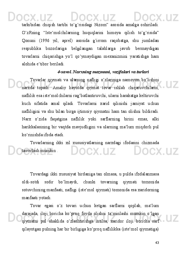 tarkibidan   chiqish   tartibi   to’g’risidagi   Nizom”   asosida   amalga   oshiriladi.
O’zRning   “Iste‘molchilarning   huquqlarini   himoya   qilish   to’g’risida”
Qonuni   (1996   yil,   aprel)   asosida   g’irrom   raqobatga,   shu   jumladan
respublika   bozorlariga   belgilangan   talablarga   javob   bermaydigan
tovarlarni   chiqarishga   yo’l   qo’ymaydigan   mexanizmini   yaratishga   ham
alohida e‘tibor beriladi.
                        4-savol. Narxning mazmuni, vazifalari va turlari
Tovarlar   qiymati   va   ularning   nafligi   o’zlariniga   namoyon   bo’lishini
narxda   topadi.   Amaliy   hayotda   qiymat   tovar   ishlab   chiqaruvchilarni,
naflilik esa iste‘molchilarni rag’batlantiruvchi, ularni harakatga keltiruvchi
kuch   sifatida   amal   qiladi.   Tovarlarni   xarid   qilinishi   jamiyat   uchun
nafliligini   va   shu   bilan   birga   ijtimoiy   qiymatni   ham   tan   olishni   bildiradi.
Narx   o’zida   faqatgina   naflilik   yoki   sarflarning   birini   emas,   alki
harikkalasining   bir   vaqtda   mavjudligini   va   ularning   ma‘lum   miqdorli   pul
ko’rinishda ifoda etadi.
Tovarlarning   ikki   xil   xususiyatlarning   narxdagi   ifodasini   chizmada
tasvirlash mumkin .
Tovardagi ikki xususiyat birdaniga tan olmasa, u pulda ifodalanmasa
oldi-sotdi   sodir   bo’lmaydi,   chunki   tovarning   qiymati   tomonida
sotuvchining manfaati, nafligi (iste‘mol qiymati) tomonida esa xaridorning
manfaati yotadi.
Tovar   egasi   o’z   tovari   uchun   ketgan   sarflarni   qoplab,   ma‘lum
darajada,   iloji   boricha   ko’proq   foyda   olishni   ta‘minlashi   mumkin   o’lgan
qiymatni   pul   shaklida   o’zlashtirishga   intilsa,   xaridor   iloji   boricha   sarf
qilayotgan pulning har bir birligiga ko’proq naflilikka (iste‘mol qiymatiga)
43 