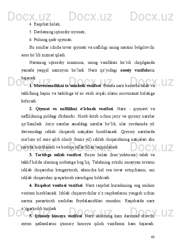 4. Raqobat holati;
5. Davlatning iqtisodiy siyosati;
6. Pulning qadr-qiymati.
Bu omillar ichida tovar qiymati va nafliligi uning narxini belgilovchi
asos bo’lib xizmat qiladi.
Narxning   iqtisodiy   mazmuni,   uning   vazifalari   ko’rib   chiqilganda
yanada   yaqqol   namoyon   bo’ladi.   Narx   qo’yidagi   asosiy   vazifalar ni
bajaradi:
1. Muvozanatlikni ta‘minlash vazifasi . Bunda narx bozorda talab va
taklifning  hajmi   va   tarkibiga  ta‘sir   etish   orqali   ularni  muvozanat   holatiga
keltiradi.
2.   Qiymat   va   naflilikni   o’lchash   vazifasi .   Narx   -   qiymavt   va
naflilikning puldagi ifodasidir. Hisob-kitob uchun joriy va qiyosiy narxlar
qo’llaniladi.   Joriy   narxlar   amaldagi   narxlar   bo’lib,   ular   yordamida   yil
davomidagi   ishlab   chiqarish   natijalari   hisoblanadi.   Qiyosiy   narxlarda
ma‘lum yil asos qilib olinib (bazis yil) ishlab chiqarishning natijalari shu
narxda hisoblanadi va boshqa yillar bilan taqqoslanadi.
3.   Tartibga   solish   vazifasi .   Bozor   holati   (kon‘yukturasi)   talab   va
taklif holda ularning nisbatiga bog’liq. Talabning ortishi muayyan tovarni
ishlab   chiqarishni   kengaytirish,   aksincha   hol   esa   tovar   ortiqchasini,   uni
ishlab chiqarishni qisqartirish zarurligini bildiradi.
4.   Raqobat   vositasi   vazifasi .   Narx   raqobat   kurashining   eng   muhim
vositasi hisoblanadi. Ishlab chiqaruvchilar o’z raqobatlarini yengish uchun
narxni   pasaytirish   usulidan   foydalanishlari   mumkin.   Raqobatda   narx
o’zgartirilib turiladi.
5.   Ijtimoiy   himoya   vazifasi .   Narx   aholining   kam   daromad   oluvchi
ayrim   qatlamlarini   ijtimoiy   himoya   qilish   vazifasini   ham   bajaradi.
45 