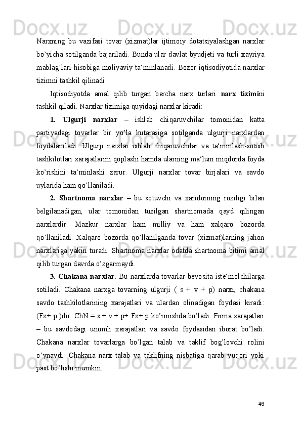 Narxning   bu   vazifasi   tovar   (xizmat)lar   ijtimoiy   dotatsiyalashgan   narxlar
bo’yicha sotilganda bajariladi. Bunda ular davlat byudjeti va turli xayriya
mablag’lari hisobiga moliyaviy ta‘minlanadi. Bozor iqtisodiyotida narxlar
tizimni tashkil qilinadi. 
Iqtisodiyotda   amal   qilib   turgan   barcha   narx   turlari   narx   tizimi ni
tashkil qiladi. Narxlar tizimiga quyidagi narxlar kiradi:
1.   Ulgurji   narxlar   –   ishlab   chiqaruvchilar   tomonidan   katta
partiyadagi   tovarlar   bir   yo’la   kutarasiga   sotilganda   ulgurji   narxlardan
foydalaniladi.   Ulgurji   narxlar   ishlab   chiqaruvchilar   va   ta‘minlash-sotish
tashkilotlari xarajatlarini qoplashi hamda ularning ma‘lum miqdorda foyda
ko’rishini   ta‘minlashi   zarur.   Ulgurji   narxlar   tovar   birjalari   va   savdo
uylarida ham qo’llaniladi.
2.   Shartnoma   narxlar   –   bu   sotuvchi   va   xaridorning   roziligi   bilan
belgilanadigan,   ular   tomonidan   tuzilgan   shartnomada   qayd   qilingan
narxlardir.   Mazkur   narxlar   ham   milliy   va   ham   xalqaro   bozorda
qo’llaniladi.   Xalqaro   bozorda   qo’llanilganda   tovar   (xizmat)larning   jahon
narxlariga   yakin   turadi.   Shartnoma   narxlar   odatda   shartnoma   bitimi   amal
qilib turgan davrda o’zgarmaydi.
3. Chakana narxlar . Bu narxlarda tovarlar bevosita iste‘molchilarga
sotiladi.   Chakana   narxga   tovarning   ulgurji   (   s   +   v   +   p)   narxi,   chakana
savdo   tashkilotlarining   xarajatlari   va   ulardan   olinadigan   foydasi   kiradi:
(Fx+ p )dir. ChN = s + v + p+ Fx+ p ko’rinishda bo’ladi. Firma xarajatlari
–   bu   savdodagi   unumli   xarajatlari   va   savdo   foydasidan   iborat   bo’ladi.
Chakana   narxlar   tovarlarga   bo’lgan   talab   va   taklif   bog’lovchi   rolini
o’ynaydi.   Chakana   narx   talab   va   taklifning   nisbatiga   qarab   yuqori   yoki
past bo’lishi mumkin.
46 