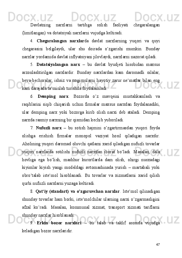 Davlatning   narxlarni   tartibga   solish   faoliyati   chegaralangan
(limitlangan) va dotatsiyali narxlarni vujudga keltiradi.
4.   Chegaralangan   narxlar da   davlat   narxlarning   yuqori   va   quyi
chegarasini   belgilaydi,   ular   shu   doirada   o’zgarishi   mumkin.   Bunday
narxlar yordamida davlat inflyatsiyani jilovlaydi, narxlarni nazorat qiladi.
5.   Dotatsiyalangan   narx   –   bu   davlat   byudjeti   hisobidan   maxsus
arzonlashtirilgan   narxlardir.   Bunday   narxlardan   kam   daromadli   oilalar,
beva-bechoralar,   ishsiz   va   nogironlarni   hayotiy   zarur   ne‘matlar   bilan   eng
kam darajada ta‘minlab turishda foydalaniladi.
6.   Demping   narx .   Bozorda   o’z   mavqeini   mustahkamlash   va
raqiblarini   siqib   chiqarish   uchun   firmalar   maxsus   narxdan   foydalanadiki,
ular   demping   narx   yoki   bozorga   kirib   olish   narxi   deb   ataladi.   Demping
narxda rasmiy narxning bir qismidan kechib yuboriladi.
7.   Nufuzli   narx   –   bu   sotish   hajmini   o’zgartirmasdan   yuqori   foyda
olishga   erishish   firmalar   monopol   vaziyat   hosil   qiladigan   narxdir.
Aholining yuqori daromad oluvchi qatlami xarid qiladigan nufuzli tovarlar
yuqori   narxlarda   sotilishi   nufuzli   narxdan   iborat   bo’ladi.   Masalan,   dala
hovliga   ega   bo’lish,   mashhur   kurortlarda   dam   olish,   ohirgi   nusxadagi
kiyimlar   kiyish   yangi   modeldagi   avtomashinada   yurish   –   martabali   yoki
obro’talab   iste‘mol   hisoblanadi.   Bu   tovarlar   va   xizmatlarni   xarid   qilish
qurbi nufuzli narxlarni yuzaga keltiradi.
8.   Qat‘iy (standart)  va o’zgaruvchan narxlar . Iste‘mol qilinadigan
shunday tovarlar ham borki, iste‘molchilar ularning narxi o’zgarmasligini
afzal   ko’radi.   Masalan,   kommunal   xizmat,   transport   xizmati   tariflarni
shunday narxlar hisoblanadi.
9.   Erkin   bozor   narxlari   –   bu   talab   va   taklif   asosida   vujudga
keladigan bozor narxlaridir.
47 