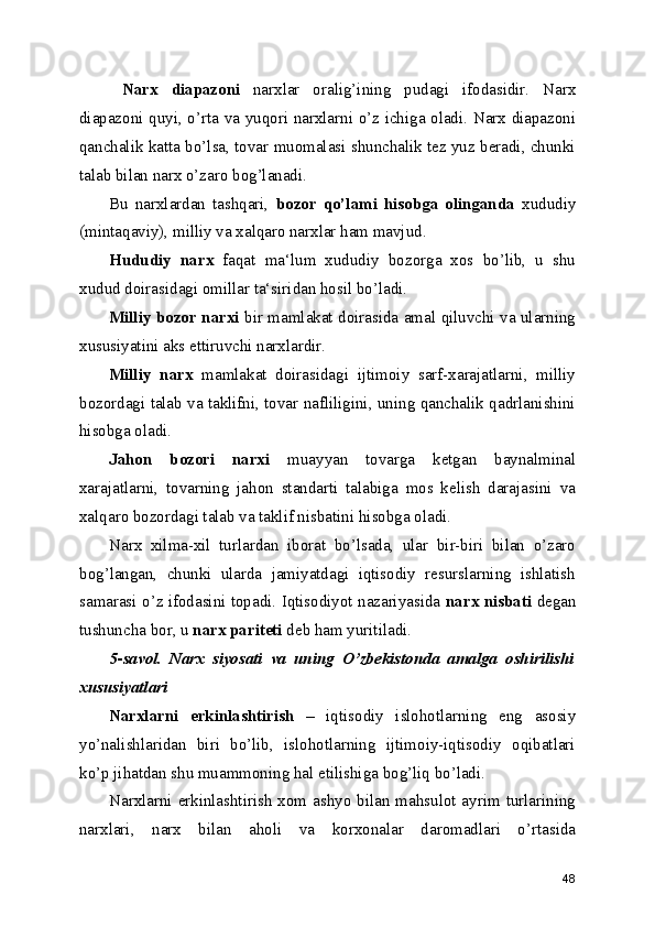   Narx   diapazoni   narxlar   oralig’ining   pudagi   ifodasidir.   Narx
diapazoni quyi, o’rta va yuqori narxlarni o’z ichiga oladi. Narx diapazoni
qanchalik katta bo’lsa, tovar muomalasi shunchalik tez yuz beradi, chunki
talab bilan narx o’zaro bog’lanadi.
Bu   narxlardan   tashqari,   bozor   qo’lami   hisobga   olinganda   xududiy
(mintaqaviy), milliy va xalqaro narxlar ham mavjud. 
Hududiy   narx   faqat   ma‘lum   xududiy   bozorga   xos   bo’lib,   u   shu
xudud doirasidagi omillar ta‘siridan hosil bo’ladi. 
Milliy bozor narxi   bir mamlakat doirasida amal qiluvchi va ularning
xususiyatini aks ettiruvchi narxlardir.
Milliy   narx   mamlakat   doirasidagi   ijtimoiy   sarf-xarajatlarni,   milliy
bozordagi talab va taklifni, tovar nafliligini, uning qanchalik qadrlanishini
hisobga oladi.
Jahon   bozori   narxi   muayyan   tovarga   ketgan   baynalminal
xarajatlarni,   tovarning   jahon   standarti   talabiga   mos   kelish   darajasini   va
xalqaro bozordagi talab va taklif nisbatini hisobga oladi.
Narx   xilma-xil   turlardan   iborat   bo’lsada,   ular   bir-biri   bilan   o’zaro
bog’langan,   chunki   ularda   jamiyatdagi   iqtisodiy   resurslarning   ishlatish
samarasi o’z ifodasini topadi. Iqtisodiyot nazariyasida   narx nisbati   degan
tushuncha bor, u  narx pariteti  deb ham yuritiladi.
5-savol.   Narx   siyosati   va   uning   O’zbekistonda   amalga   oshirilishi
xususiyatlari
Narxlarni   erkinlashtirish   –   iqtisodiy   islohotlarning   eng   asosiy
yo’nalishlaridan   biri   bo’lib,   islohotlarning   ijtimoiy-iqtisodiy   oqibatlari
ko’p jihatdan shu muammoning hal etilishiga bog’liq bo’ladi.
Narxlarni erkinlashtirish xom ashyo bilan mahsulot ayrim turlarining
narxlari,   narx   bilan   aholi   va   korxonalar   daromadlari   o’rtasida
48 
