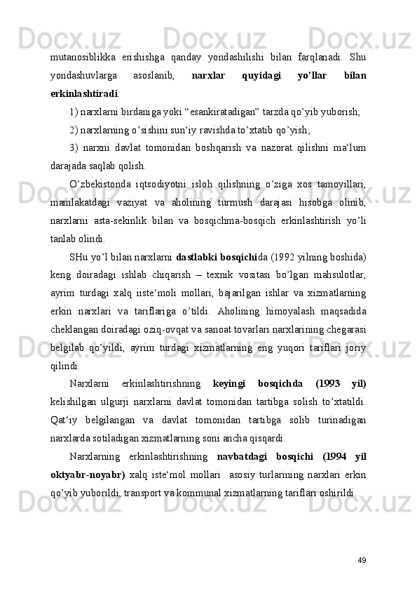 mutanosiblikka   erishishga   qanday   yondashilishi   bilan   farqlanadi.   Shu
yondashuvlarga   asoslanib,   narxlar   quyidagi   yo’llar   bilan
erkinlashtiradi :
1) narxlarni birdaniga yoki “esankiratadigan” tarzda qo’yib yuborish;
2) narxlarning o’sishini sun‘iy ravishda to’xtatib qo’yish;
3)   narxni   davlat   tomonidan   boshqarish   va   nazorat   qilishni   ma‘lum
darajada saqlab qolish.
O’zbekistonda   iqtsodiyotni   isloh   qilishning   o’ziga   xos   tamoyillari,
mamlakatdagi   vaziyat   va   aholining   turmush   darajasi   hisobga   olinib,
narxlarni   asta-sekinlik   bilan   va   bosqichma-bosqich   erkinlashtirish   yo’li
tanlab olindi.
SHu yo’l bilan narxlarni  dastlabki bosqichi da (1992 yilning boshida)
keng   doiradagi   ishlab   chiqarish   –   texnik   vositasi   bo’lgan   mahsulotlar,
ayrim   turdagi   xalq   iiste‘moli   mollari,   bajarilgan   ishlar   va   xizmatlarning
erkin   narxlari   va   tariflariga   o’tildi.   Aholining   himoyalash   maqsadida
cheklangan doiradagi oziq-ovqat va sanoat tovarlari narxlarining chegarasi
belgilab   qo’yildi,   ayrim   turdagi   xizmatlarning   eng   yuqori   tariflari   joriy
qilindi.
Narxlarni   erkinlashtirishning   keyingi   bosqichda   (1993   yil)
kelishilgan   ulgurji   narxlarni   davlat   tomonidan   tartibga   solish   to’xtatildi.
Qat‘iy   belgilangan   va   davlat   tomonidan   tartibga   solib   turinadigan
narxlarda sotiladigan xizmatlarning soni ancha qisqardi.
Narxlarning   erkinlashtirishning   navbatdagi   bosqichi   (1994   yil
oktyabr-noyabr)   xalq   iste‘mol   mollari     asosiy   turlarining   narxlari   erkin
qo’yib yuborildi, transport va kommunal xizmatlarning tariflari oshirildi. 
49 