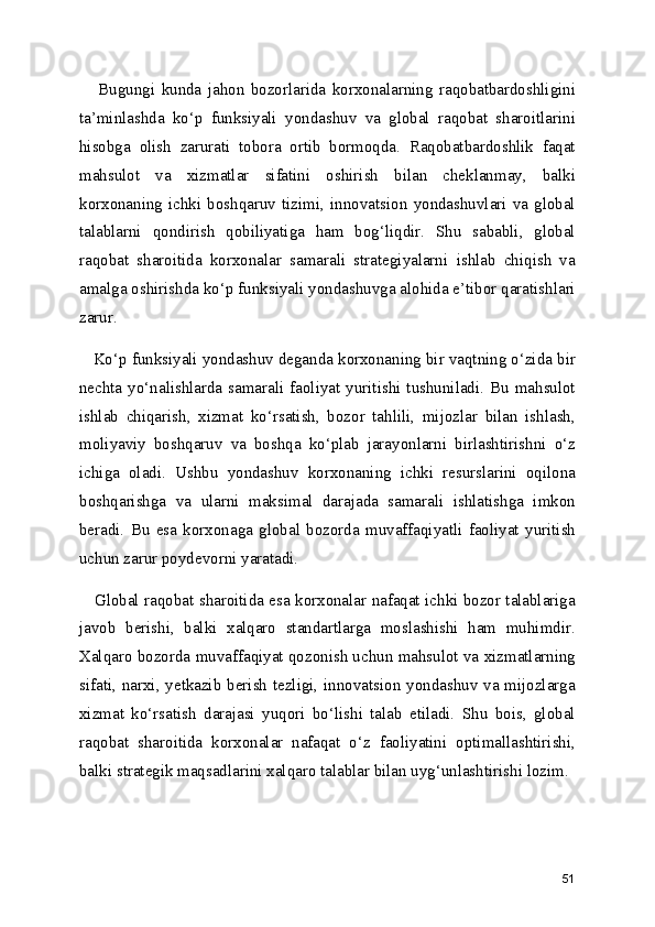       Bugungi   kunda   jahon   bozorlarida   korxonalarning   raqobatbardoshligini
ta’minlashda   ko‘p   funksiyali   yondashuv   va   global   raqobat   sharoitlarini
hisobga   olish   zarurati   tobora   ortib   bormoqda.   Raqobatbardoshlik   faqat
mahsulot   va   xizmatlar   sifatini   oshirish   bilan   cheklanmay,   balki
korxonaning  ichki   boshqaruv  tizimi,  innovatsion   yondashuvlari   va   global
talablarni   qondirish   qobiliyatiga   ham   bog‘liqdir.   Shu   sababli,   global
raqobat   sharoitida   korxonalar   samarali   strategiyalarni   ishlab   chiqish   va
amalga oshirishda ko‘p funksiyali yondashuvga alohida e’tibor qaratishlari
zarur.
   Ko‘p funksiyali yondashuv deganda korxonaning bir vaqtning o‘zida bir
nechta  yo‘nalishlarda samarali  faoliyat yuritishi  tushuniladi. Bu  mahsulot
ishlab   chiqarish,   xizmat   ko‘rsatish,   bozor   tahlili,   mijozlar   bilan   ishlash,
moliyaviy   boshqaruv   va   boshqa   ko‘plab   jarayonlarni   birlashtirishni   o‘z
ichiga   oladi.   Ushbu   yondashuv   korxonaning   ichki   resurslarini   oqilona
boshqarishga   va   ularni   maksimal   darajada   samarali   ishlatishga   imkon
beradi.   Bu   esa   korxonaga   global   bozorda   muvaffaqiyatli   faoliyat   yuritish
uchun zarur poydevorni yaratadi.
     Global raqobat sharoitida esa korxonalar nafaqat ichki bozor talablariga
javob   berishi,   balki   xalqaro   standartlarga   moslashishi   ham   muhimdir.
Xalqaro bozorda muvaffaqiyat qozonish uchun mahsulot va xizmatlarning
sifati, narxi, yetkazib berish tezligi, innovatsion yondashuv va mijozlarga
xizmat   ko‘rsatish   darajasi   yuqori   bo‘lishi   talab   etiladi.   Shu   bois,   global
raqobat   sharoitida   korxonalar   nafaqat   o‘z   faoliyatini   optimallashtirishi,
balki strategik maqsadlarini xalqaro talablar bilan uyg‘unlashtirishi lozim.
51 
