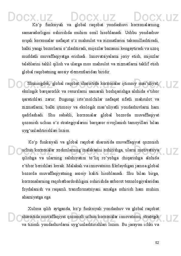       Ko‘p   funksiyali   va   global   raqobat   yondashuvi   korxonalarning
samaradorligini   oshirishda   muhim   omil   hisoblanadi.   Ushbu   yondashuv
orqali   korxonalar   nafaqat   o‘z   mahsulot   va   xizmatlarini   takomillashtiradi,
balki yangi bozorlarni o‘zlashtiradi, mijozlar bazasini kengaytiradi va uzoq
muddatli   muvaffaqiyatga   erishadi.   Innovatsiyalarni   joriy   etish,   mijozlar
talablarini tahlil qilish va ularga mos mahsulot va xizmatlarni taklif etish
global raqobatning asosiy elementlaridan biridir.
      Shuningdek,   global   raqobat   sharoitida   korxonalar   ijtimoiy   mas’uliyat,
ekologik   barqarorlik   va   resurslarni   samarali   boshqarishga   alohida   e’tibor
qaratishlari   zarur.   Bugungi   iste’molchilar   nafaqat   sifatli   mahsulot   va
xizmatlarni,   balki   ijtimoiy   va   ekologik   mas’uliyatli   yondashuvlarni   ham
qadrlashadi.   Shu   sababli,   korxonalar   global   bozorda   muvaffaqiyat
qozonish   uchun   o‘z   strategiyalarini   barqaror   rivojlanish   tamoyillari   bilan
uyg‘unlashtirishlari lozim.
      Ko‘p   funksiyali   va   global   raqobat   sharoitida   muvaffaqiyat   qozonish
uchun   korxonalar   xodimlarning   malakasini   oshirishga,   ularni   motivatsiya
qilishga   va   ularning   salohiyatini   to‘liq   ro‘yobga   chiqarishga   alohida
e’tibor berishlari kerak. Malakali va innovatsion fikrlaydigan jamoa global
bozorda   muvaffaqiyatning   asosiy   kaliti   hisoblanadi.   Shu   bilan   birga,
korxonalarning raqobatbardoshligini oshirishda axborot texnologiyalaridan
foydalanish   va   raqamli   transformatsiyani   amalga   oshirish   ham   muhim
ahamiyatga ega.
      Xulosa   qilib   aytganda,   ko‘p   funksiyali   yondashuv   va   global   raqobat
sharoitida muvaffaqiyat qozonish uchun korxonalar innovatsion, strategik
va   tizimli   yondashuvlarni   uyg‘unlashtirishlari   lozim.   Bu   jarayon   ichki   va
52 