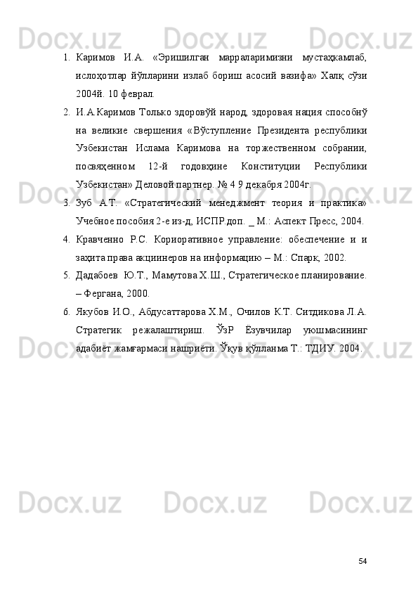 1. Каримов   И.А.   «Эришилган   марраларимизни   мустаҳкамлаб,
ислоҳотлар   йўлларини   излаб   бориш   асосий   вазифа»   Халқ   сўзи
2004й. 10 феврал. 
2. И.А.Каримов Только здоровўй народ, здоровая нация способнў
на   великие   свершения   «Вўступление   Президента   республики
Узбекистан   Ислама   Каримова   на   торжественном   собрании,
посвяҳенном   12-й   годовҳине   Конституции   Республики
Узбекистан» Деловой партнер. № 4 9 декабря 2004г. 
3. Зуб   А.Т.   «Стратегический   менеджмент   теория   и   практика»
Учебное пособия 2-е из-д, ИСПР.доп. _ М.: Аспект Пресс, 2004.
4. Кравченно   Р.С.   Кориоративное   управление:   обеспечение   и   и
заҳита права акциинеров на информацию – М.: Спарк, 2002.
5. Дадабоев  Ю.Т., Мамутова Х.Ш., Стратегическое планирование.
– Фергана, 2000. 
6. Якубов И.О., Абдусаттарова Х.М., Очилов К.Т. Ситдикова Л.А.
Стратегик   режалаштириш.   ЎзР   Ёзувчилар   уюшмасининг
адабиёт жамғармаси нашриёти. Ўқув қўлланма Т.: ТДИУ. 2004.
54 