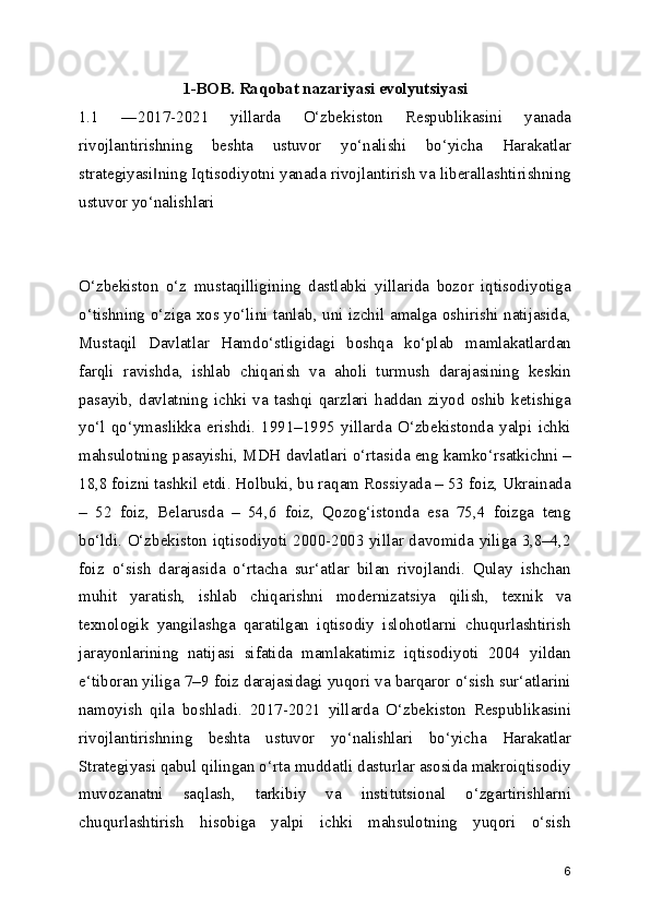 1-BOB. Raqobat nazariyasi evolyutsiyasi
1.1   ―2017-2021   yillarda   O‘zbekiston   Respublikasini   yanada
rivojlantirishning   beshta   ustuvor   yo‘nalishi   bo‘yicha   Harakatlar
strategiyasi ning Iqtisodiyotni yanada rivojlantirish va liberallashtirishning‖
ustuvor yo‘nalishlari
O‘zbekiston   o‘z   mustaqilligining   dastlabki   yillarida   bozor   iqtisodiyotiga
o‘tishning o‘ziga xos yo‘lini tanlab, uni izchil amalga oshirishi natijasida,
Mustaqil   Davlatlar   Hamdo‘stligidagi   boshqa   ko‘plab   mamlakatlardan
farqli   ravishda,   ishlab   chiqarish   va   aholi   turmush   darajasining   keskin
pasayib,   davlatning   ichki   va   tashqi   qarzlari   haddan   ziyod   oshib   ketishiga
yo‘l   qo‘ymaslikka   erishdi.   1991–1995   yillarda   O‘zbekistonda   yalpi   ichki
mahsulotning pasayishi, MDH davlatlari o‘rtasida eng kamko‘rsatkichni –
18,8 foizni tashkil etdi. Holbuki, bu raqam Rossiyada – 53 foiz, Ukrainada
–   52   foiz,   Belarusda   –   54,6   foiz,   Qozog‘istonda   esa   75,4   foizga   teng
bo‘ldi. O‘zbekiston iqtisodiyoti 2000-2003 yillar davomida yiliga 3,8–4,2
foiz   o‘sish   darajasida   o‘rtacha   sur‘atlar   bilan   rivojlandi.   Qulay   ishchan
muhit   yaratish,   ishlab   chiqarishni   modernizatsiya   qilish,   texnik   va
texnologik   yangilashga   qaratilgan   iqtisodiy   islohotlarni   chuqurlashtirish
jarayonlarining   natijasi   sifatida   mamlakatimiz   iqtisodiyoti   2004   yildan
e‘tiboran yiliga 7–9 foiz darajasidagi yuqori va barqaror o‘sish sur‘atlarini
namoyish   qila   boshladi.   2017-2021   yillarda   O‘zbekiston   Respublikasini
rivojlantirishning   beshta   ustuvor   yo‘nalishlari   bo‘yicha   Harakatlar
Strategiyasi qabul qilingan o‘rta muddatli dasturlar asosida makroiqtisodiy
muvozanatni   saqlash,   tarkibiy   va   institutsional   o‘zgartirishlarni
chuqurlashtirish   hisobiga   yalpi   ichki   mahsulotning   yuqori   o‘sish
6 