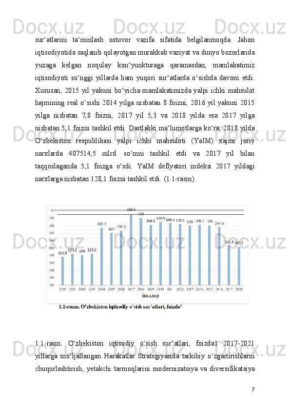 sur‘atlarini   ta‘minlash   ustuvor   vazifa   sifatida   belgilanmoqda.   Jahon
iqtisodiyotida saqlanib qolayotgan murakkab vaziyat va dunyo bozorlarida
yuzaga   kelgan   noqulay   kon‘yunkturaga   qaramasdan,   mamlakatimiz
iqtisodiyoti   so‘nggi   yillarda   ham   yuqori   sur‘atlarda   o‘sishda   davom   etdi.
Xususan, 2015 yil yakuni bo‘yicha mamlakatimizda yalpi ichki mahsulot
hajmining real o‘sishi 2014 yilga nisbatan 8 foizni, 2016 yil yakuni 2015
yilga   nisbatan   7,8   foizni,   2017   yil   5,3   va   2018   yilda   esa   2017   yilga
nisbatan 5,1 foizni tashkil etdi. Dastlabki ma‘lumotlarga ko‘ra, 2018 yilda
O‘zbekiston   respublikasi   yalpi   ichki   mahsuloti   (YaIM)   xajmi   joriy
narxlarda   407514,5   mlrd.   so‘mni   tashkil   etdi   va   2017   yil   bilan
taqqoslaganda   5,1   foizga   o‘sdi.   YaIM   deflyatori   indeksi   2017   yildagi
narxlarga nisbatan 128,1 foizni tashkil etdi. (1.1-rasm).
1.1-rasm.   O‘zbekiston   iqtisodiy   o‘sish   sur‘atlari,   foizda1   2017-2021
yillarga   mo‘ljallangan   Harakatlar   Strategiyasida   tarkibiy   o‘zgartirishlarni
chuqurlashtirish,   yetakchi   tarmoqlarini   modernizatsiya   va   diversifikatsiya
7 