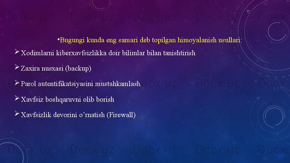 •
Bugungi kunda eng samari deb topilgan himoyalanish usullari: 

Xodimlarni kiberxavfsizlikka doir bilimlar bilan tanishtirish

Zаxirа   nusxаsi   (bаckup)

Pаrоl   аutentifikаtsiyаsini   mustаhkаmlаsh

Xаvfsiz   bоshqаruvni   оlib   bоrish

Xavfsizlik devorini o’rnatish (Firewall) 