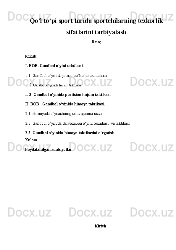 Qo ’ l to ’ pi sport turi da sportchilarning tezkorlik
sifatlarini tarbiyalash
Reja;
K irish
I .  BOB . Gandbol o‘yini taktikasi.
1.1.  G andbol o‘yinida jamoa bo‘lib harakatlanish 
1. 2.  Gandbol o‘yinida hujum taktikasi
1. 3.  G andbol o‘yinida pozitsion hujum taktikasi  
II .  BOB .   G andbol o‘yinida himoya taktikasi.
2.1. Himoyada o‘ynashning umumjamoa usuli 
2.2. Gandbol o‘yinida darvozabon o‘yini texnikasi  va taktikasi 
2.3.  G andbol o‘yinida himoya taktikasini o‘rgatish  
Xulosa  
Foydalanilgan adabiyotlar
Kirish 