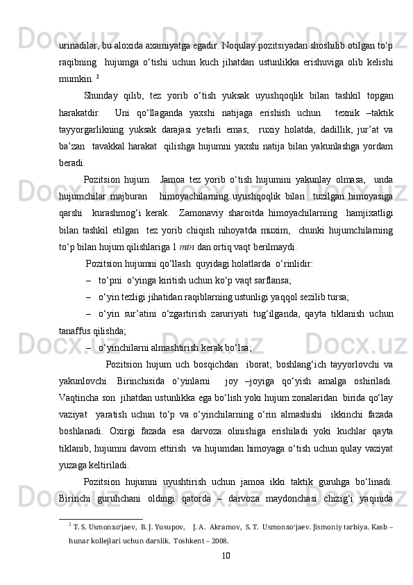 urinadilar, bu aloxida axamiyatga egadir. Noqulay pozitsiyadan shoshilib otilgan to‘p
raqibning     hujumga   o‘tishi   uchun   kuch   jihatdan   ustunlikka   erishuviga   olib   kelishi
mumkin.  2
Shunday   qilib,   tez   yorib   o‘tish   yuksak   uyushqoqlik   bilan   tashkil   topgan
harakatdir.     Uni   qo‘llaganda   yaxshi   natijaga   erishish   uchun     texnik   –taktik
tayyorgarlikning   yuksak   darajasi   yetarli   emas;     ruxiy   holatda,   dadillik,   jur’at   va
ba’zan     tavakkal   harakat     qilishga   hujumni   yaxshi   natija   bilan   yakunlashga   yordam
beradi.
Pozitsion   hujum.     Jamoa   tez   yorib   o‘tish   hujumini   yakunlay   olmasa,     unda
hujumchilar   majburan       himoyachilarning   uyushqoqlik   bilan     tuzilgan   himoyasiga
qarshi     kurashmog‘i   kerak.     Zamonaviy   sharoitda   himoyachilarning     hamjixatligi
bilan   tashkil   etilgan     tez   yorib   chiqish   nihoyatda   muxim,     chunki   hujumchilarning
to‘p bilan hujum qilishlariga 1  min  dan ortiq vaqt berilmaydi. 
 Pozitsion hujumni qo‘llash  quyidagi holatlarda  o‘rinlidir:
– to‘pni  o‘yinga kiritish uchun ko‘p vaqt sarflansa; 
– o‘yin tezligi jihatidan raqiblarning ustunligi yaqqol sezilib tursa; 
– o‘yin   sur’atini   o‘zgartirish   zaruriyati   tug‘ilganda,   qayta   tiklanish   uchun
tanaffus qilishda; 
– o‘yinchilarni almashtirish kerak bo‘lsa;
                      Pozitsion   hujum   uch   bosqichdan     iborat;   boshlang‘ich   tayyorlovchi   va
yakunlovchi.   Birinchisida   o‘yinlarni     joy   –joyiga   qo‘yish   amalga   oshiriladi.
Vaqtincha son  jihatdan ustunlikka ega bo‘lish yoki hujum zonalaridan  birida qo‘lay
vaziyat     yaratish   uchun   to‘p   va   o‘yinchilarning   o‘rin   almashishi     ikkinchi   fazada
boshlanadi.   Oxirgi   fazada   esa   darvoza   olinishiga   erishiladi   yoki   kuchlar   qayta
tiklanib, hujumni davom ettirish   va hujumdan himoyaga o‘tish uchun qulay vaziyat
yuzaga keltiriladi. 
Pozitsion   hujumni   uyushtirish   uchun   jamoa   ikki   taktik   guruhga   bo‘linadi.
Birinchi   guruhchani   oldingi   qatorda   –   darvoza   maydonchasi   chizig‘i   yaqinida
2
  T. S. Usmonxo‘jaev,  B. J. Yusupov,    J. A.  Akramov,  S. T.  Usmonxo‘jaev. Jismoniy tarbiya. Kasb –
hunar kollejlari uchun darslik.  Toshkent – 2008. 
10 