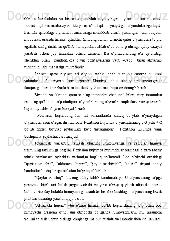 ikkitasi   burchakdan   va   bir   chiziq   bo‘ylab   o‘ynaydigan   o‘yinchilar   tashkil   etadi.
Ikkinchi qatorni markaziy va ikki yarim o‘rtaliqda  o‘ynaydigan o‘yinchilar egallaydi.
Birinchi   qatordagi  o‘yinchilar   zimmasiga  murakkab  vazifa  yuklangan  –ular  raqiblar
mudofaasi orasida harakat qiladilar. Shuning uchun  birinchi qator o‘yinchilari to‘pni
egallab, chalg‘itishlarni qo‘llab, himoyachini aldab o‘tib va to‘p otishga qulay vaziyat
yaratish   uchun   joy   tanlashni   bilishi   zarurdir.   Bu   o‘yinchilarning   o‘z   qatoridagi
sheriklari   bilan     hamkorlikda   o‘yin   pozitsiyalarini   vaqti   –vaqti     bilan   almashib
turishni bilishi maqsadga muvofiqdir. 
Ikkinchi   qator   o‘yinchilari   o‘yinni   tashkil   etish   bilan   bir   qatorda   hujumni
yakunlash     funksiyasini   ham   bajaradi.   Shuning   uchun   ular   yuqori   tayyorgarlik
darajasiga, ham texnikada ham taktikada yuksak malakaga erishmog‘i kerak.
Birinchi   va   ikkinchi   qatorda   o‘ng   tomondan   chap   qo‘l   bilan,   chap   tomondan
esa o‘ng qo‘l bilan to‘p otadigan  o‘yinchilarning o‘ynashi  raqib darvozasiga unumli
hujum uyushtirishga imkoniyat beradi.
  Pozitsion   hujumning   har   hil   variantlarida   chiziq   bo‘ylab   o‘ynaydigan
o‘yinchilar soni o‘zgarishi mumkin. Pozitsion hujumda o‘yinchilarning 3-3 yoki 4-2
bo‘lib   chiziq   bo‘ylab   joylashishi   ko‘p   tarqalgandir.     Pozitsion   hujumda   yana
boshqacha  joylashishlari mavjud.
Joylashish   variantini   tanlash   ularning   imkoniyatiga   va   raqiblar   himoya
tizimining tuzilishiga bog‘liq. Pozitsion hujumda hujumchilar orasidagi o‘zaro asosiy
taktik   harakatlar   joylashish   variantiga   bog‘liq   bo‘lmaydi.   Ikki   o‘yinchi   orasidagi
“qaytar   va   chiq”,   “aldamchi   hujum”,   “joy   almashtirish”,   “to‘siq”   singari   oddiy
harakatlar boshqalariga nisbatan ko‘proq ishlatiladi.
“Qaytar   va   chiq”   –bu   eng   oddiy   taktik   kombinatsiya.   U   o‘yinchining   to‘pga
peshvoz   chiqib   uni   bo‘sh   joyga   uzatishi   va   yana   o‘ziga   qaytarib   olishidan   iborat
bo‘ladi. Bunday holatda himoyachiga tasodifan kirishni boshlagan o‘yinchining tezlik
jihatdan ustunligi yaxshi natija beradi. 
“Aldamchi   hujum”   –bu   o‘zaro   harakat   bo‘lib   hujumchining   to‘p   bilan   ikki
himoyachi   orasidan   o‘tib,   uni   otmoqchi   bo‘lganda   himoyachilarni   shu   hujumchi
yo‘lini  to‘sish  uchun oldinga chiqishga majbur  etishda  va ishontirishda qo‘llaniladi.
11 