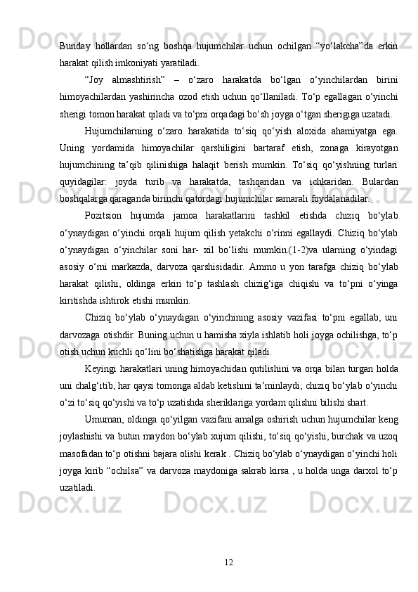Bunday   hollardan   so‘ng   boshqa   hujumchilar   uchun   ochilgan   “yo‘lakcha”da   erkin
harakat qilish imkoniyati yaratiladi.
“Joy   almashtirish”   –   o‘zaro   harakatda   bo‘lgan   o‘yinchilardan   birini
himoyachilardan yashirincha  ozod  etish  uchun qo‘llaniladi. To‘p egallagan  o‘yinchi
sherigi tomon harakat qiladi va to‘pni orqadagi bo‘sh joyga o‘tgan sherigiga uzatadi.
Hujumchilarning   o‘zaro   harakatida   to‘siq   qo‘yish   aloxida   ahamiyatga   ega.
Uning   yordamida   himoyachilar   qarshiligini   bartaraf   etish,   zonaga   kirayotgan
hujumchining   ta’qib   qilinishiga   halaqit   berish   mumkin.   To‘siq   qo‘yishning   turlari
quyidagilar:   joyda   turib   va   harakatda,   tashqaridan   va   ichkaridan.   Bulardan
boshqalarga qaraganda birinchi qatordagi hujumchilar samarali foydalanadilar.
Pozitsion   hujumda   jamoa   harakatlarini   tashkil   etishda   chiziq   bo‘ylab
o‘ynaydigan   o‘yinchi  orqali   hujum   qilish   yetakchi  o‘rinni  egallaydi.  Chiziq   bo‘ylab
o‘ynaydigan   o‘yinchilar   soni   har-   xil   bo‘lishi   mumkin.(1-2)va   ularning   o‘yindagi
asosiy   o‘rni   markazda,   darvoza   qarshisidadir.   Ammo   u   yon   tarafga   chiziq   bo‘ylab
harakat   qilishi,   oldinga   erkin   to‘p   tashlash   chizig‘iga   chiqishi   va   to‘pni   o‘yinga
kiritishda ishtirok etishi mumkin.      
Chiziq   bo‘ylab   o‘ynaydigan   o‘yinchining   asosiy   vazifasi   to‘pni   egallab,   uni
darvozaga otishdir. Buning uchun u hamisha xiyla ishlatib holi joyga ochilishga, to‘p
otish uchun kuchli qo‘lini bo‘shatishga harakat qiladi.
Keyingi harakatlari uning himoyachidan qutilishini va orqa bilan turgan holda
uni chalg‘itib, har qaysi tomonga aldab ketishini ta’minlaydi; chiziq bo‘ylab o‘yinchi
o‘zi to‘siq qo‘yishi va to‘p uzatishda sheriklariga yordam qilishni bilishi shart.
Umuman, oldinga qo‘yilgan vazifani amalga oshirish uchun hujumchilar keng
joylashishi va butun maydon bo‘ylab xujum qilishi, to‘siq qo‘yishi, burchak va uzoq
masofadan to‘p otishni bajara olishi kerak . Chiziq bo‘ylab o‘ynaydigan o‘yinchi holi
joyga kirib “ochilsa” va darvoza maydoniga sakrab kirsa , u holda unga darxol to‘p
uzatiladi.
12 