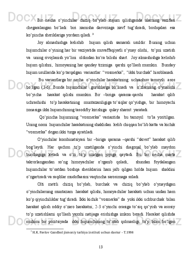 Bir   necha   o‘yinchilar   chiziq   bo‘ylab   xujum   qilishganda   ularning   vazifasi
chegaralangan   bo‘ladi:   biri   xamisha   darvozaga   xavf   tug‘diradi,   boshqalari   esa
ko‘pincha sheriklariga yordam qiladi.  3
Joy   almashishga   kelishib     hujum   qilish   samarali   usuldir.   Buning   uchun
hujumchilar o‘yining har bir vaziyatida muvaffaqiyatli o‘ynay olishi,   to‘pni uzatish
va   uning rivojlanish yo‘lini    oldindan ko‘ra bilishi  shart.   Joy almashishga  kelishib
hujum qilishni,   himoyaning har qanday tizimiga   qarshi qo‘llash mumkin.     Bunday
hujum usullarida ko‘p tarqalgan  variantlar: “vosmerka”,  “ikki burchak” hisoblanadi.
  Bu variantlarga bir necha   o‘yinchilar harakatining   uchrashuv tamoyili   asos
bo‘lgan   (3-6).   Bunda   hujumchilar     guruhlarga   bo‘linadi   va     o‘zlarining   o‘ynalishi
bo‘yicha     harakat   qilishi   mumkin.   Bir   –biriga   qarama-qarshi       harakat   qilib
uchrashishi    to‘p harakatining    muntazamligiga to‘siqlar qo‘yishga,  bir   himoyachi
zonasiga ikki hujumchining tasodifiy kirishiga  qulay sharoit  yaratadi. 
  Qo‘pincha   hujumning   “vosmerka”   variantida     bu   tamoyil     to‘la   yoritilgan.
Uning nomi  hujumchilar harakatining shaklidan  kelib chiqqan bo‘lib katta va kichik
“vosmerka” degan ikki turga ajratiladi.
O‘yinchilar   kombinatsiyasi   bir   –biriga   qarama   –qarshi   “skrest”   harakat   qilib
bog‘laydi.   Har   qachon   to‘p   uzatilganda   o‘yinchi   diagonal   bo‘ylab   maydon
burchagiga   ketadi   va   o‘zi   to‘p   uzatgan   joyiga   qaytadi.   Bu   bir   necha   marta
takrorlangandan   so‘ng   himoyachilar   o‘rganib   qoladi,     shundan   foydalangan
hujumchilar   to‘satdan   boshqa   sheriklarini   ham   jalb   qilgan   holda   hujum     shaklini
o‘zgartiradi va raqiblar mudofaasini vaqtincha sarosimaga soladi. 
Olti   metrli   chiziq   bo‘ylab,   burchak   va   chiziq   bo‘ylab   o‘ynaydigan
o‘yinchilarning   muntazam     harakat   qilishi,   himoyachilar   harakati   uchun   undan   ham
ko‘p qiyinchiliklar tug‘diradi. Ikki kichik “vosmerka” da  yoki ikki uchburchak  bilan
harakat   qilish   oddiy   o‘zaro   harakatni;   2-3   o‘yinchi   orasiga   to‘siq   qo‘yish   va   asosiy
to‘p   uzatishlarni   qo‘llash   yaxshi   natijaga   erishishga   imkon   beradi.   Harakat   qilishda
muhimi   bir   pozitsiyada     ikki   hujumchining   to‘xtab   qolmasligi;   to‘p   bilan   bo‘lgan
3
  H .K. Pavlov Gandbol jismoniy tarbiya instituti uchun dastur – T.1998 
13 