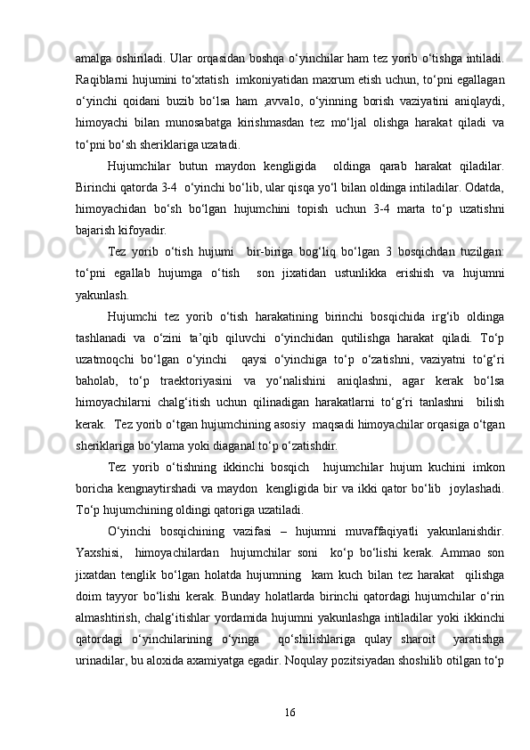 amalga oshiriladi. Ular orqasidan boshqa o‘yinchilar ham tez yorib o‘tishga intiladi.
Raqiblarni hujumini to‘xtatish   imkoniyatidan maxrum etish uchun, to‘pni egallagan
o‘yinchi   qoidani   buzib   bo‘lsa   ham   ,avvalo,   o‘yinning   borish   vaziyatini   aniqlaydi,
himoyachi   bilan   munosabatga   kirishmasdan   tez   mo‘ljal   olishga   harakat   qiladi   va
to‘pni bo‘sh sheriklariga uzatadi. 
Hujumchilar   butun   maydon   kengligida     oldinga   qarab   harakat   qiladilar.
Birinchi qatorda 3-4  o‘yinchi bo‘lib, ular qisqa yo‘l bilan oldinga intiladilar. Odatda,
himoyachidan   bo‘sh   bo‘lgan   hujumchini   topish   uchun   3-4   marta   to‘p   uzatishni
bajarish kifoyadir.
Tez   yorib   o‘tish   hujumi     bir-biriga   bog‘liq   bo‘lgan   3   bosqichdan   tuzilgan:
to‘pni   egallab   hujumga   o‘tish     son   jixatidan   ustunlikka   erishish   va   hujumni
yakunlash. 
Hujumchi   tez   yorib   o‘tish   harakatining   birinchi   bosqichida   irg‘ib   oldinga
tashlanadi   va   o‘zini   ta’qib   qiluvchi   o‘yinchidan   qutilishga   harakat   qiladi.   To‘p
uzatmoqchi   bo‘lgan   o‘yinchi     qaysi   o‘yinchiga   to‘p   o‘zatishni,   vaziyatni   to‘g‘ri
baholab,   to‘p   traektoriyasini   va   yo‘nalishini   aniqlashni,   agar   kerak   bo‘lsa
himoyachilarni   chalg‘itish   uchun   qilinadigan   harakatlarni   to‘g‘ri   tanlashni     bilish
kerak.  Tez yorib o‘tgan hujumchining asosiy  maqsadi himoyachilar orqasiga o‘tgan
sheriklariga bo‘ylama yoki diaganal to‘p o‘zatishdir. 
Tez   yorib   o‘tishning   ikkinchi   bosqich     hujumchilar   hujum   kuchini   imkon
boricha  kengnaytirshadi  va maydon   kengligida bir  va ikki  qator  bo‘lib   joylashadi.
To‘p hujumchining oldingi qatoriga uzatiladi. 
O‘yinchi   bosqichining   vazifasi   –   hujumni   muvaffaqiyatli   yakunlanishdir.
Yaxshisi,     himoyachilardan     hujumchilar   soni     ko‘p   bo‘lishi   kerak.   Ammao   son
jixatdan   tenglik   bo‘lgan   holatda   hujumning     kam   kuch   bilan   tez   harakat     qilishga
doim   tayyor   bo‘lishi   kerak.   Bunday   holatlarda   birinchi   qatordagi   hujumchilar   o‘rin
almashtirish, chalg‘itishlar  yordamida hujumni  yakunlashga intiladilar  yoki  ikkinchi
qatordagi   o‘yinchilarining   o‘yinga     qo‘shilishlariga   qulay   sharoit     yaratishga
urinadilar, bu aloxida axamiyatga egadir. Noqulay pozitsiyadan shoshilib otilgan to‘p
16 