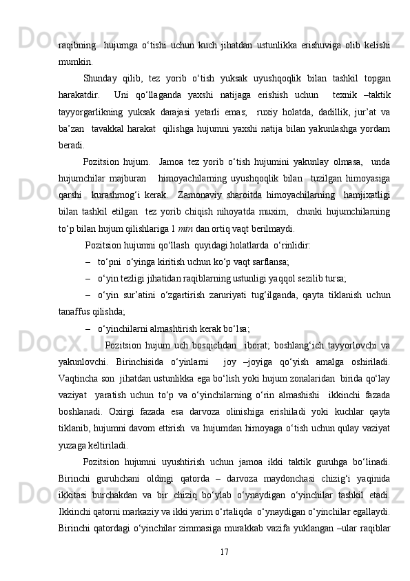raqibning     hujumga   o‘tishi   uchun   kuch   jihatdan   ustunlikka   erishuviga   olib   kelishi
mumkin. 
Shunday   qilib,   tez   yorib   o‘tish   yuksak   uyushqoqlik   bilan   tashkil   topgan
harakatdir.     Uni   qo‘llaganda   yaxshi   natijaga   erishish   uchun     texnik   –taktik
tayyorgarlikning   yuksak   darajasi   yetarli   emas;     ruxiy   holatda,   dadillik,   jur’at   va
ba’zan     tavakkal   harakat     qilishga   hujumni   yaxshi   natija   bilan   yakunlashga   yordam
beradi.
Pozitsion   hujum.     Jamoa   tez   yorib   o‘tish   hujumini   yakunlay   olmasa,     unda
hujumchilar   majburan       himoyachilarning   uyushqoqlik   bilan     tuzilgan   himoyasiga
qarshi     kurashmog‘i   kerak.     Zamonaviy   sharoitda   himoyachilarning     hamjixatligi
bilan   tashkil   etilgan     tez   yorib   chiqish   nihoyatda   muxim,     chunki   hujumchilarning
to‘p bilan hujum qilishlariga 1  min  dan ortiq vaqt berilmaydi. 
 Pozitsion hujumni qo‘llash  quyidagi holatlarda  o‘rinlidir:
– to‘pni  o‘yinga kiritish uchun ko‘p vaqt sarflansa; 
– o‘yin tezligi jihatidan raqiblarning ustunligi yaqqol sezilib tursa; 
– o‘yin   sur’atini   o‘zgartirish   zaruriyati   tug‘ilganda,   qayta   tiklanish   uchun
tanaffus qilishda; 
– o‘yinchilarni almashtirish kerak bo‘lsa;
                      Pozitsion   hujum   uch   bosqichdan     iborat;   boshlang‘ich   tayyorlovchi   va
yakunlovchi.   Birinchisida   o‘yinlarni     joy   –joyiga   qo‘yish   amalga   oshiriladi.
Vaqtincha son  jihatdan ustunlikka ega bo‘lish yoki hujum zonalaridan  birida qo‘lay
vaziyat     yaratish   uchun   to‘p   va   o‘yinchilarning   o‘rin   almashishi     ikkinchi   fazada
boshlanadi.   Oxirgi   fazada   esa   darvoza   olinishiga   erishiladi   yoki   kuchlar   qayta
tiklanib, hujumni davom ettirish   va hujumdan himoyaga o‘tish uchun qulay vaziyat
yuzaga keltiriladi. 
Pozitsion   hujumni   uyushtirish   uchun   jamoa   ikki   taktik   guruhga   bo‘linadi.
Birinchi   guruhchani   oldingi   qatorda   –   darvoza   maydonchasi   chizig‘i   yaqinida
ikkitasi   burchakdan   va   bir   chiziq   bo‘ylab   o‘ynaydigan   o‘yinchilar   tashkil   etadi.
Ikkinchi qatorni markaziy va ikki yarim o‘rtaliqda  o‘ynaydigan o‘yinchilar egallaydi.
Birinchi   qatordagi  o‘yinchilar   zimmasiga  murakkab  vazifa  yuklangan  –ular  raqiblar
17 